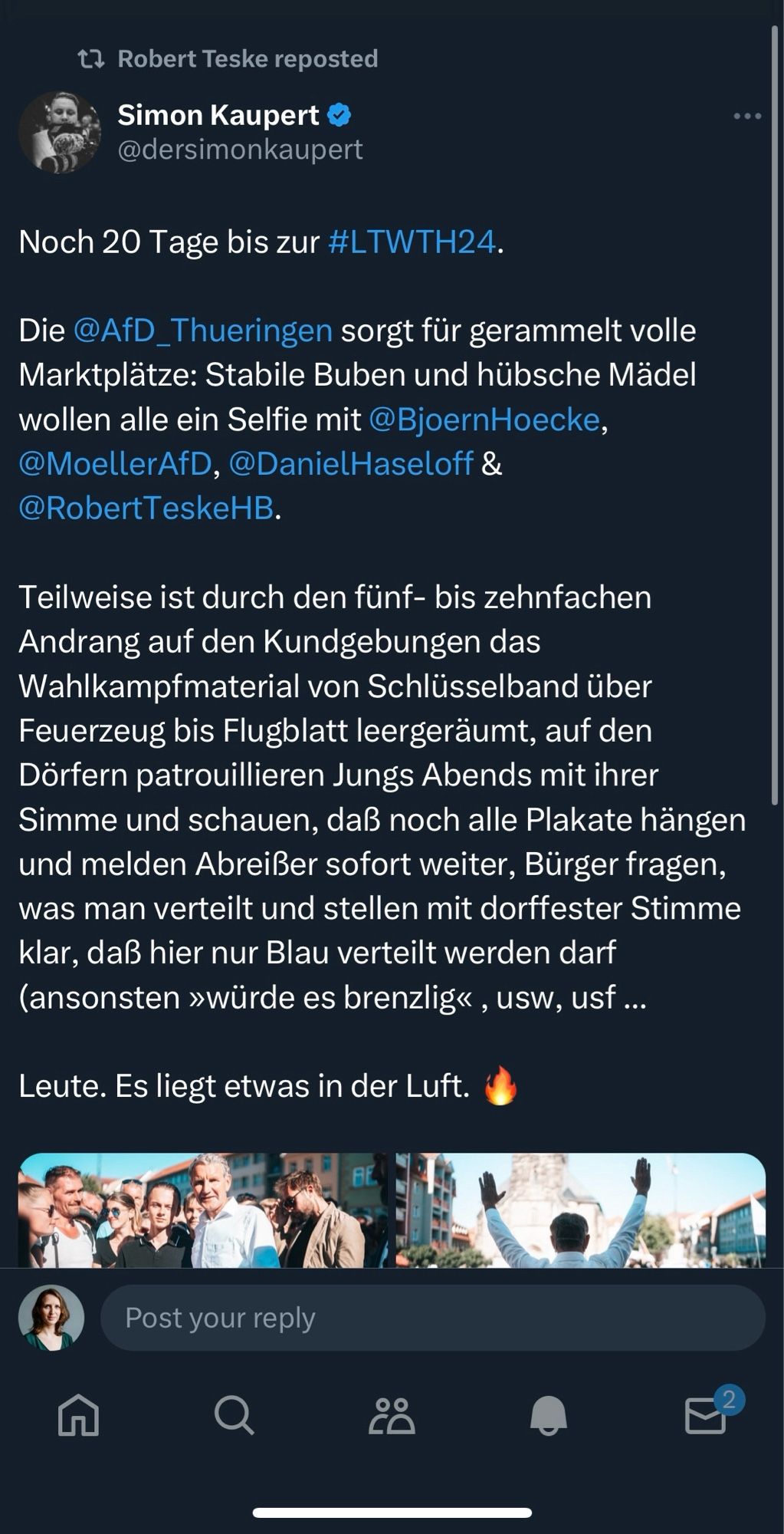 Screenshot mit dem Tweet von Simon Kaupert, einem identitären Aktivisten aus dem AfD-Vorfeld. 

Noch 20 Tage bis zur #LTWTH24.
Die @AfD_Thueringen sorgt für gerammelt volle Marktplätze: Stabile Buben und hübsche Mädel wollen alle ein Selfie mit @BjoernHoecke, @MoellerAfD, @DanielHaseloff & @RobertTeskeHB.
Teilweise ist durch den fünf- bis zehnfachen Andrang auf den Kundgebungen das Wahlkampfmaterial von Schlüsselband über Feuerzeug bis Flugblatt leergeräumt, auf den Dörfern patrouillieren Jungs Abends mit ihrer Simme und schauen, daß noch alle Plakate hängen und melden Abreißer sofort weiter, Bürger fragen, was man verteilt und stellen mit dorffester Stimme klar, daß hier nur Blau verteilt werden darf (ansonsten »würde es brenzlig«, usw, ust ...
Leute. Es liegt etwas in der Luft. 🔥