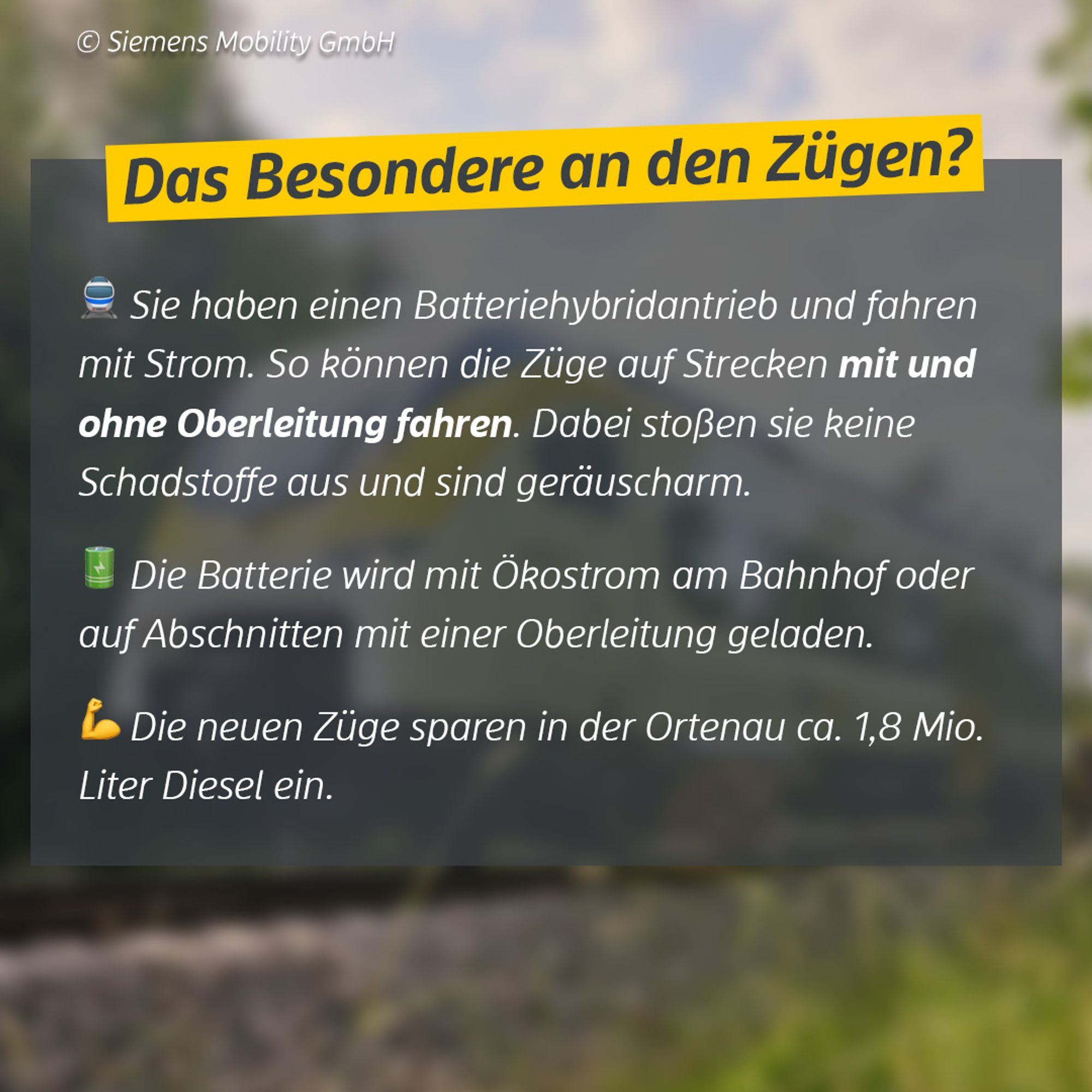 Das Besondere an den Zügen? Sie haben einen Batteriehybridantrieb und fahren mit Strom. So können die Züge auf Strecken mit und ohne Oberleitung fahren. Dabei stoßen sie keine Schadstoffe aus und sind geräuscharm. Die Batterie wird mit Ökostrom am Bahnhof oder auf Abschnitten mit einer Oberleitung geladen. Die neuen Züge sparen in der Ortenau ca. 1,8 Mio. Liter Diesel ein. Bildquelle: Siemens Mobility GmbH