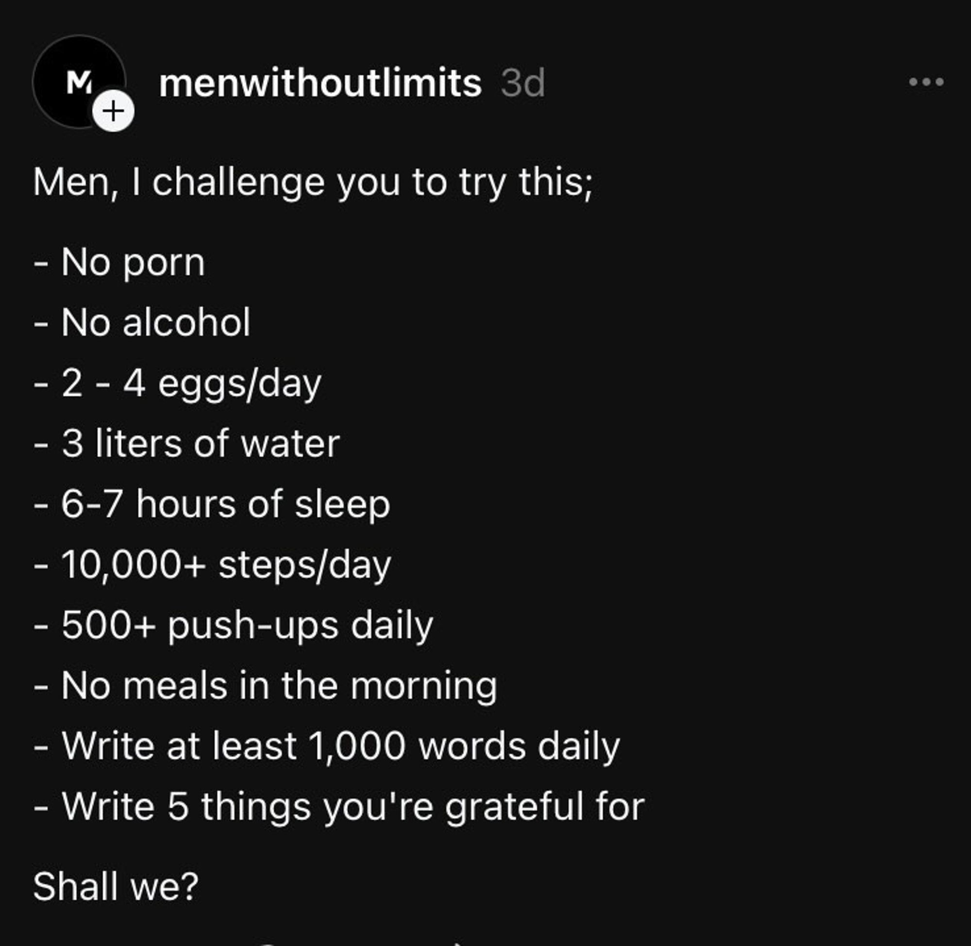 Stupid post from Threads:

"Men, I challenge you to try this;

no porn
no alcohol
2-4 eggs/day
3 liters of water
6-7 hours of sleep
10,000+ steps/day
500+ push-ups daily
no meals in the morning
write at least 1,000 words daily
write 5 things you're grateful for

Shall we?