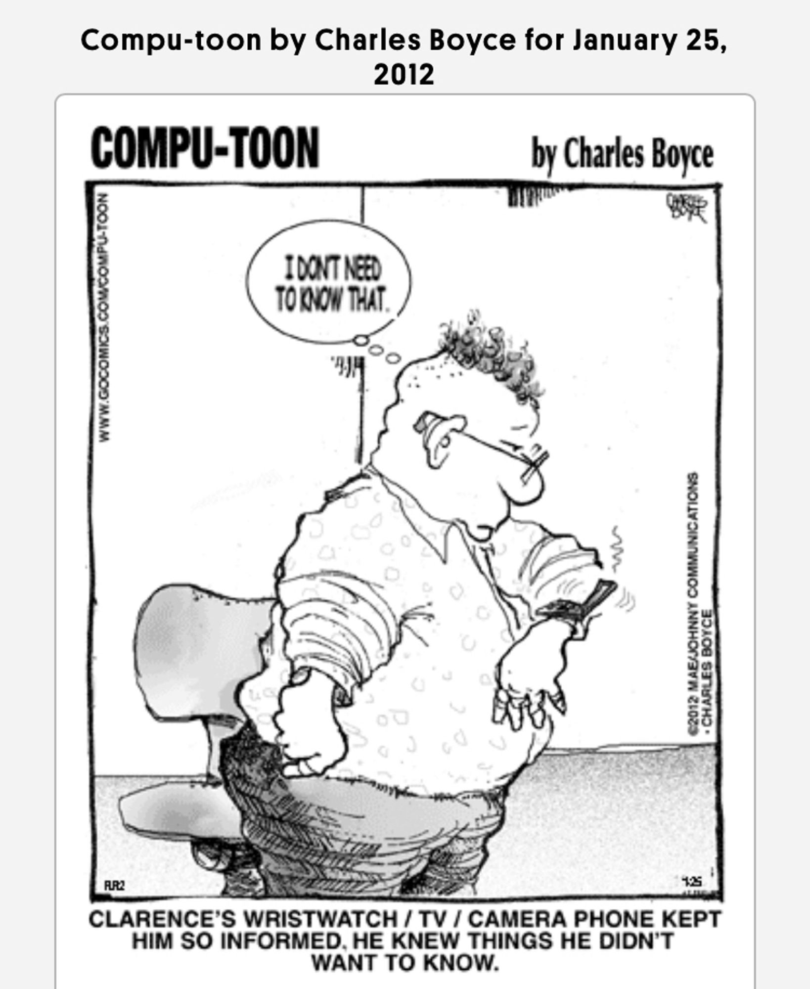 Compu-toon by Charles Boyce for January 25,
2012
COMPU-TOON
by Charles Boyce
IDONT NEED TO KNOW THAT.
WWW.GOCOMICS
€2012 MAE/JOHNNY COMMUNICATIONS
• CHARLES BOYCE
CLARENCE'S WRISTWATCH / TV / CAMERA PHONE KEPT HIM SO INFORMED. HE KNEW THINGS HE DIDN'T WANT TO KNOW.