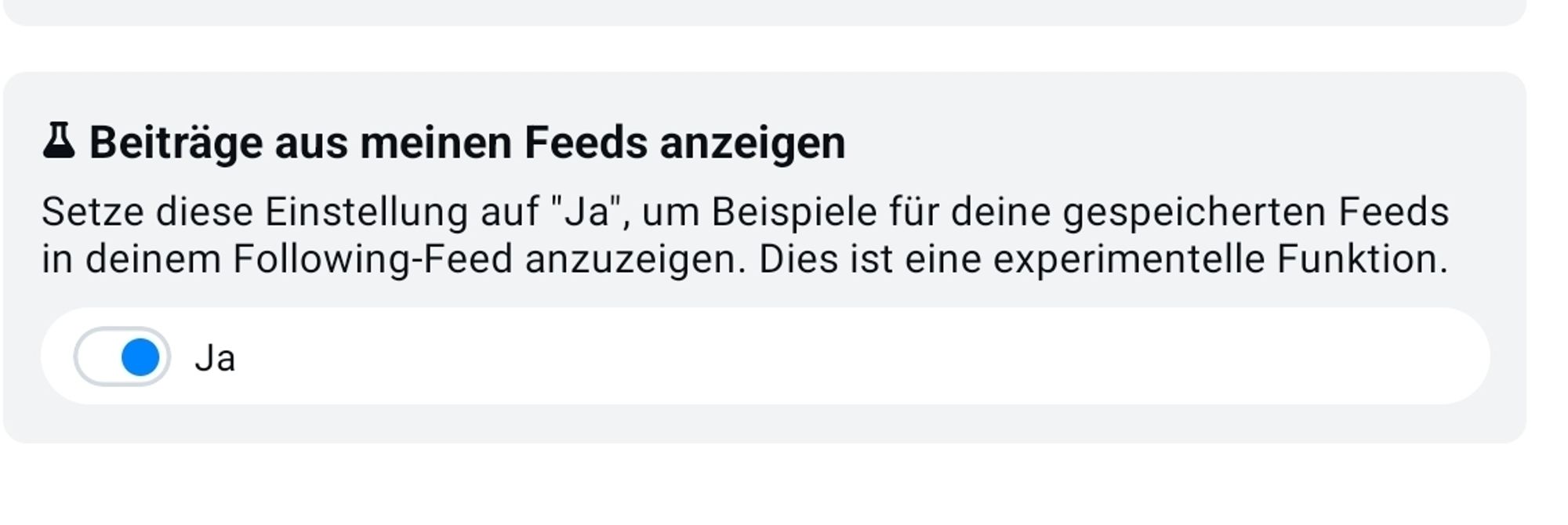 Screenshot Einstellungen
"Beiträge aus meinen Feeds anzeigen 
Setze diese Einstellung auf "Ja", um Beispiele für deine gespeicherten Feeds in deinem Following-Feed anzuzeigen. Dies ist eine experimentelle Funktion."