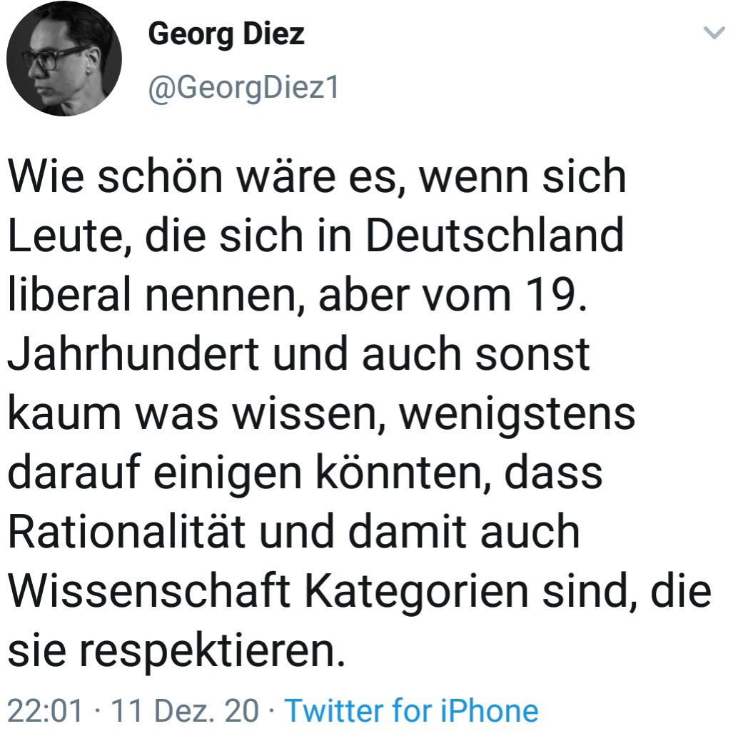 Tweet G. Diez, 11.12.20
"Wie schön wäre es, wenn sich Leute, die sich in Deutschland liberal nennen, aber vom 19. Jahrhundert und auch sonst kaum was wissen, wenigstens darauf einigen könnten, dass Rationalität und damit auch Wissenschaft Kategorien sind, die sie respektieren."