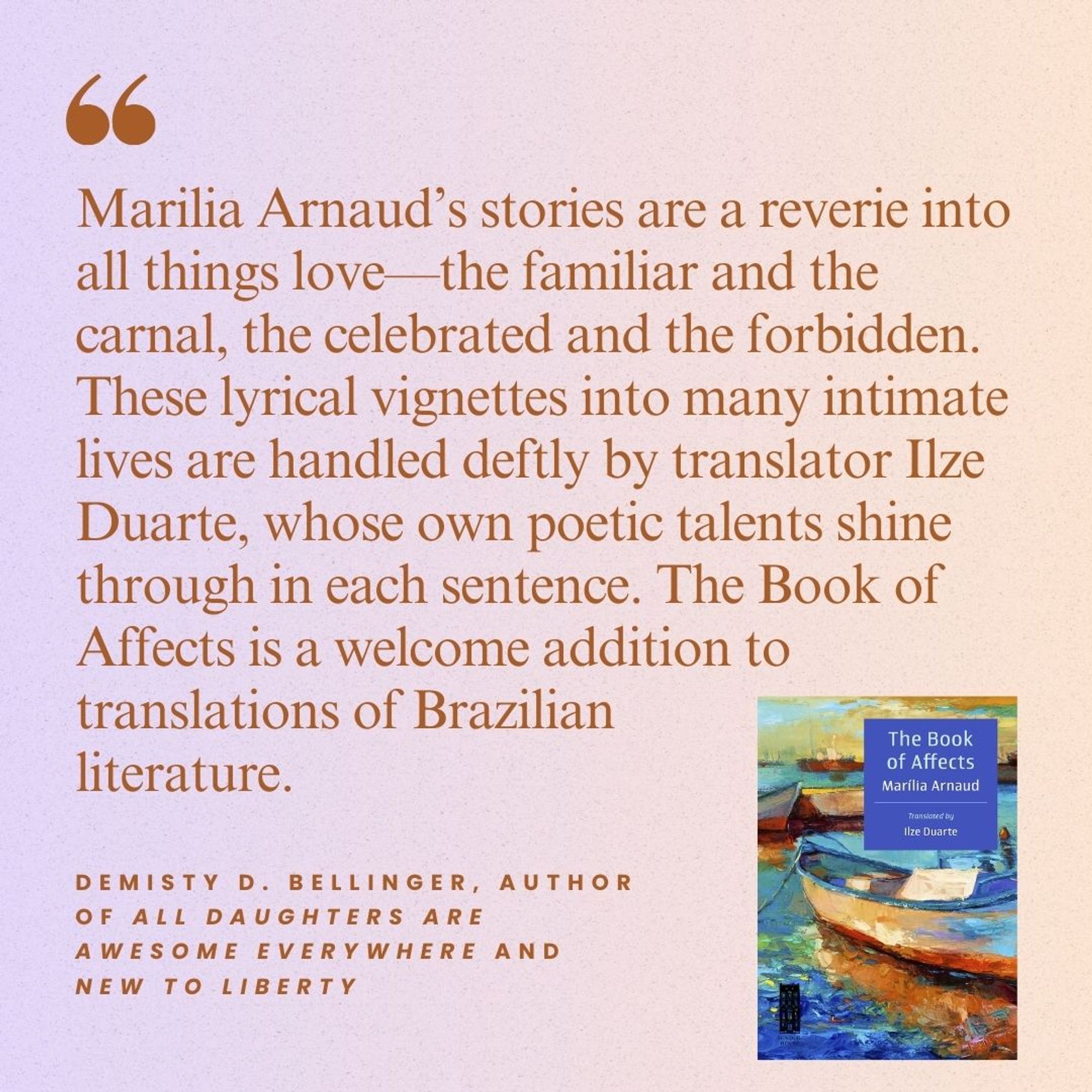 Marilia Arnaud’s stories are a reverie into all things love—the familiar and the carnal, the celebrated and the forbidden. These lyrical vignettes into many intimate lives are handled deftly by translator Ilze Duarte, whose own poetic talents shine through in each sentence. The Book of Affects is a welcome addition to translations of Brazilian literature.  DeMisty Bellinger, author of All Daughters Are Awesome Everywhere and New to Liberty