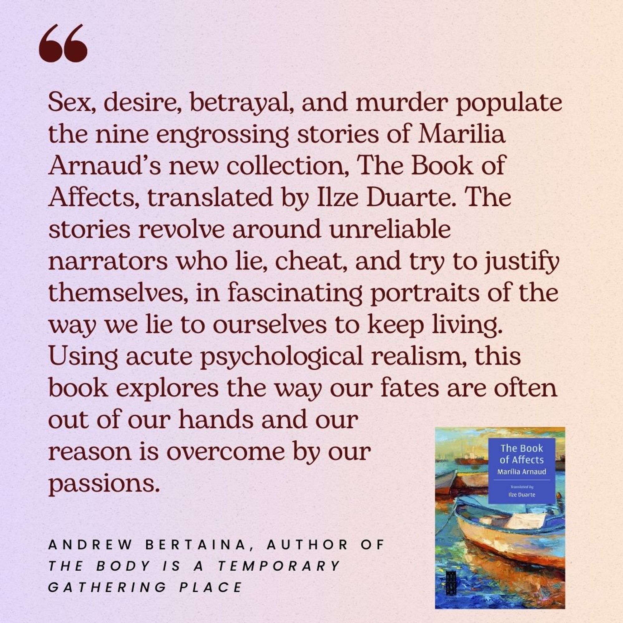 Sex, desire, betrayal, and murder populate the nine engrossing stories of Marilia Arnaud’s new collection, The Book of Affects, translated by Ilze Duarte. The stories revolve around unreliable narrators who lie, cheat, and try to justify themselves, in fascinating portraits of the way we lie to ourselves to keep living. Using acute psychological realism, this book explores the way our fates are often out of our hands and our reason is overcome by our passions.
--Andrew Bertaina, author of The Body is a Temporary Gathering Place