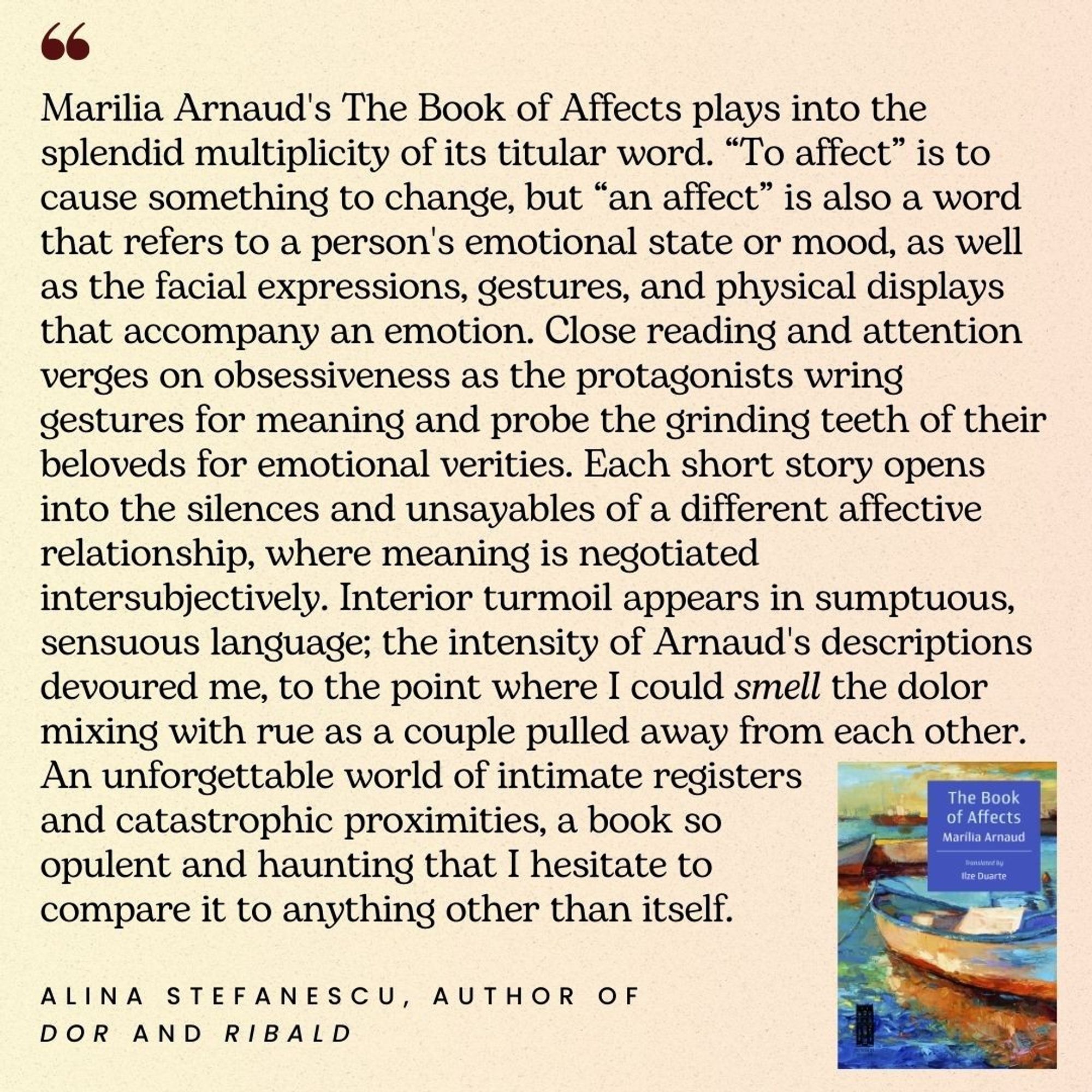 Marilia Arnaud's The Book of Affects plays into the splendid multiplicity of its titular word. “To affect” is to cause something to change, but “an affect” is also a word that refers to a person's emotional state or mood, as well as the facial expressions, gestures, and physical displays that accompany an emotion. Close reading and attention verges on obsessiveness as the protagonists wring gestures for meaning and probe the grinding teeth of their beloveds for emotional verities. Each short story opens into the silences and unsayables of a different affective relationship, where meaning is negotiated intersubjectively. Interior turmoil appears in sumptuous, sensuous language; the intensity of Arnaud's descriptions devoured me, to the point where I could smell the dolor mixing with rue as a couple pulled away from each other. An unforgettable world of intimate registers and catastrophic proximities, a book so                opulent and haunting (...) Alina Stefanescu, author of Dor