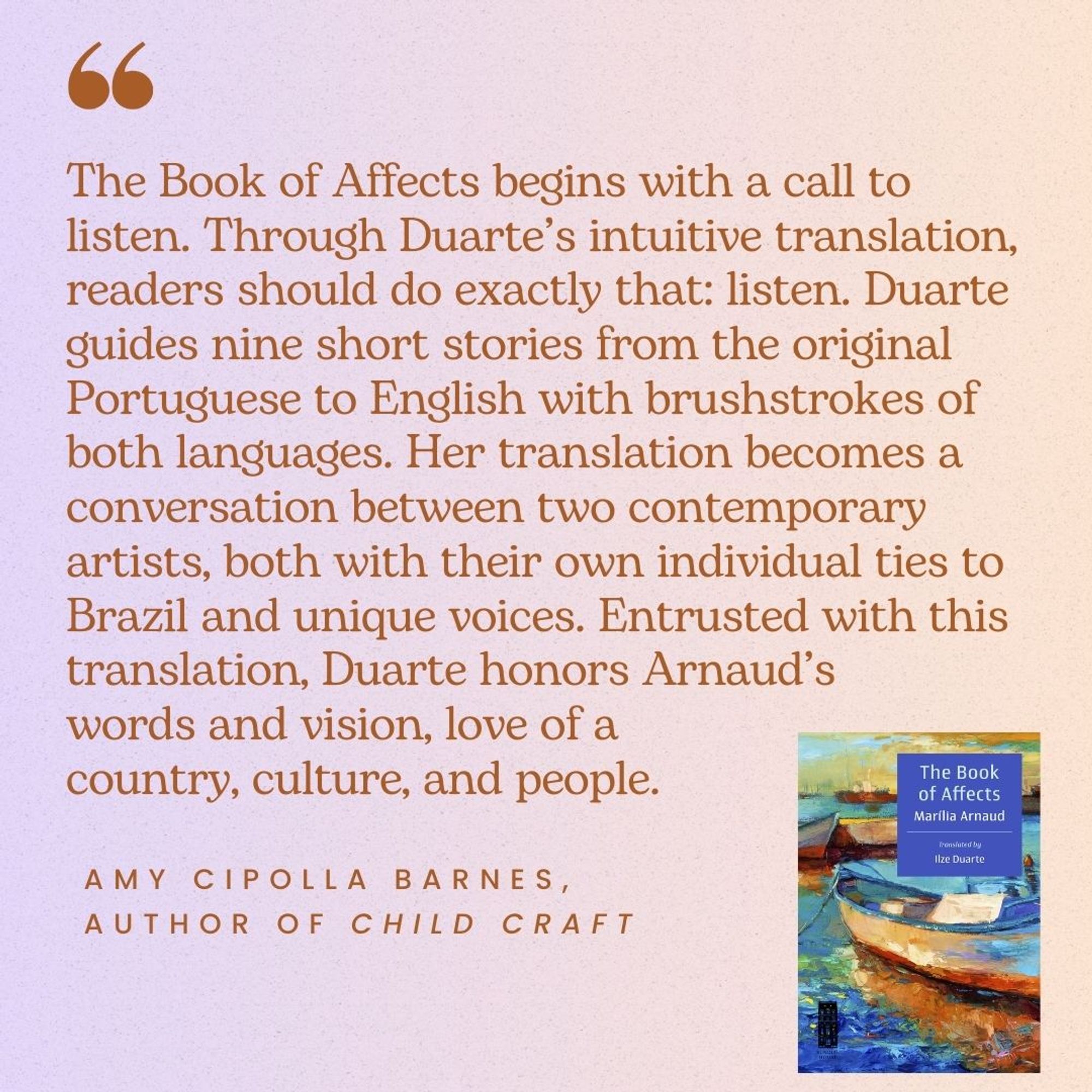 "The Book of Affects begins with a call to listen. Through Duarte’s intuitive translation, readers should do exactly that: listen. Duarte guides nine short stories from the original Portuguese to English with brushstrokes of both languages. Her translation becomes a conversation between two contemporary artists, both with their own individual ties to Brazil and unique voices. Entrusted with this translation, Duarte honors Arnaud’s words and vision, love of a country, culture, and people." Amy Cipolla Barnes, author of Child Craft.