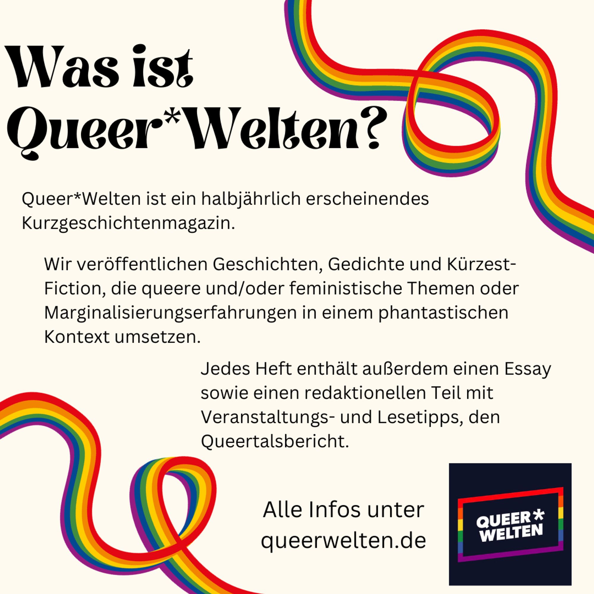 Pastelliger Hintergrund, darauf 2 sich durchs Bild windende Regenbogenbänder und das Queer*Welten Logo (der Name in einem Rechteck in Regenbogenfarben). 
Text:
Was ist Queer*Welten?
Queer*Welten ist ein halbjährlich erscheinendes Kurzgeschichtenmagazin. Wir veröffentlichen Geschichten, Gedichte und Kürzest-Fiction, die queere und/oder feministische Themen oder Marginalisierungserfahrungen in einem phantastischen Kontext umsetzen. Jedes Heft enthält außerdem einen Essay sowie einen redaktionellen Teil mit Veranstaltungs- und Lesetipps, den Queertalsbericht.
Alle Infos unter
queerwelten.de