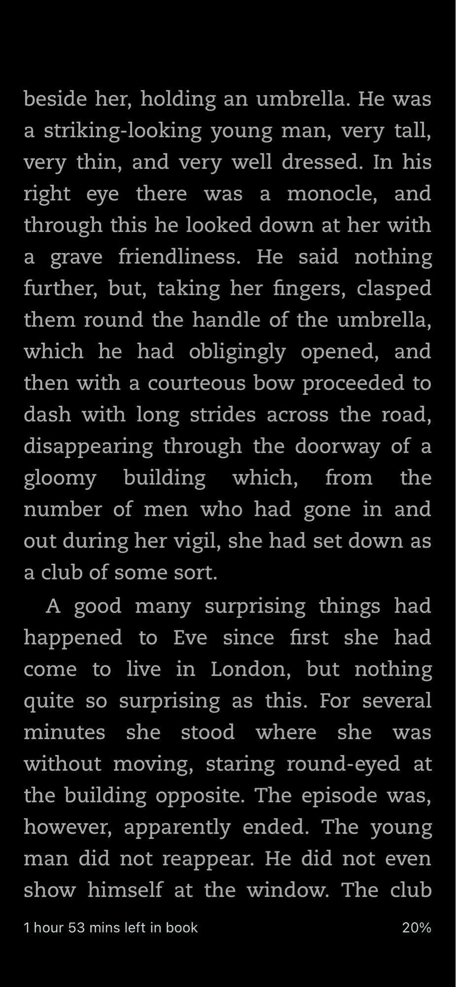 beside her, holding an umbrella. He was a striking-looking young man, very tall, very thin, and very well dressed. In his right eye there was a monocle, and through this he looked down at her with a grave friendliness. He said nothing further, but, taking her fingers, clasped them round the handle of the umbrella, which he had obligingly opened, and then with a courteous bow proceeded to dash with long strides across the road, disappearing through the doorway of a gloomy building which, from the number of men who had gone in and out during her vigil, she had set down as a club of some sort.
A good many surprising things had happened to Eve since first she had come to live in London, but nothing quite so surprising as this. For several minutes she stood where she was without moving, staring round-eyed at the building opposite. The episode was, however, apparently ended. The young man did not reappear. He did not even show himself at the window. The club…