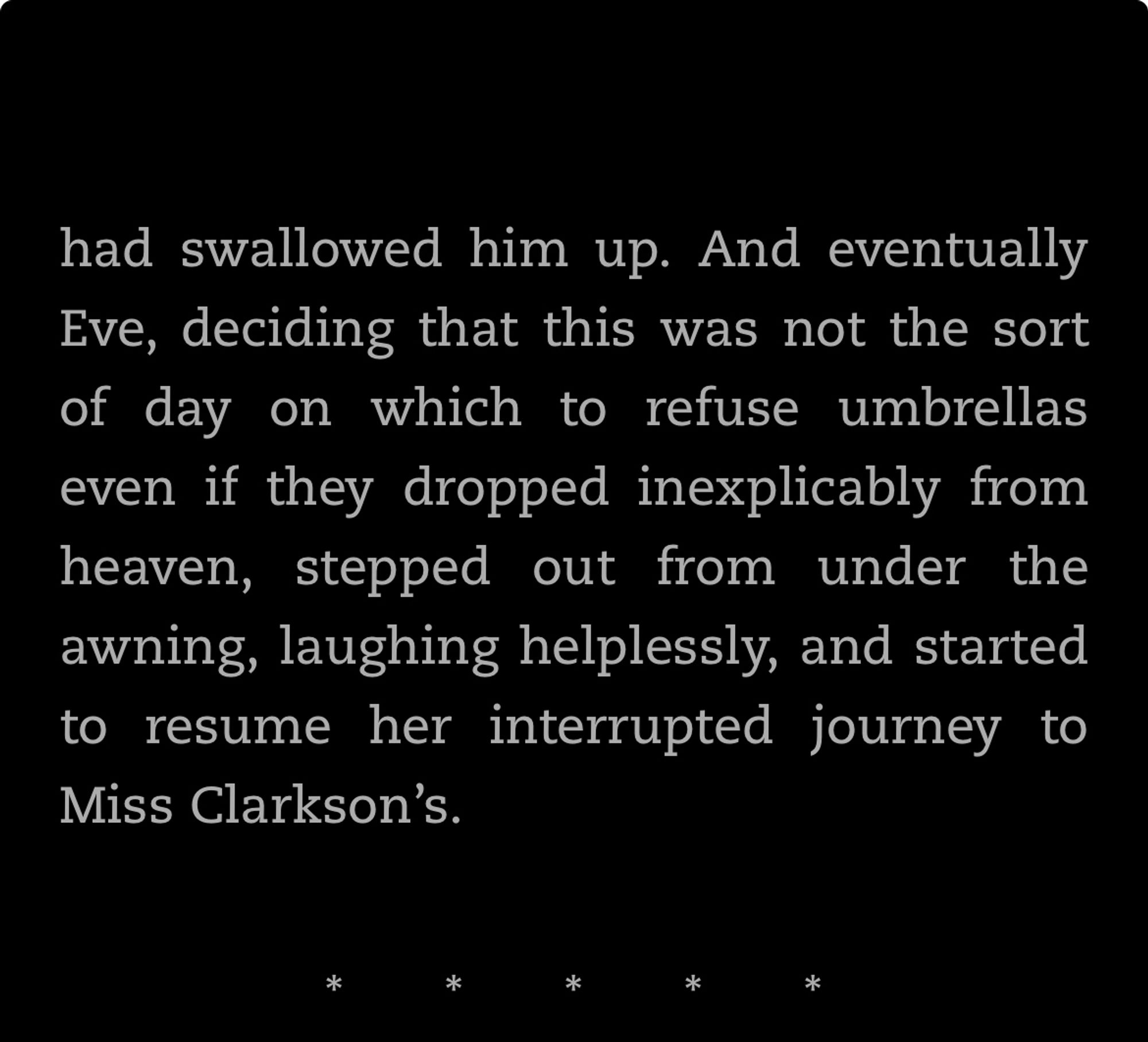 …had swallowed him up. And eventually Eve, deciding that this was not the sort of day on which to refuse umbrellas even if they dropped inexplicably from heaven, stepped out from under the awning, laughing helplessly, and started to resume her interrupted journey to Miss Clarkson's.