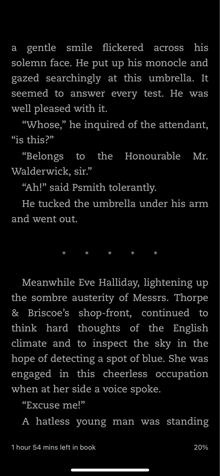 …a gentle smile flickered across his solemn face. He put up his monocle and gazed searchingly at this umbrella. It seemed to answer every test. He was well pleased with it.
"Whose," he inquired of the attendant,
"is this?"
"Belongs to the
Honourable Mr.
Walderwick, sir."
"Ah!" said Psmith tolerantly.
He tucked the umbrella under his arm and went out.
*
Meanwhile Eve Halliday, lightening up the sombre austerity of Messrs. Thorpe & Briscoe's shop-front, continued to think hard thoughts of the English climate and to inspect the sky in the hope of detecting a spot of blue. She was engaged in this cheerless occupation when at her side a voice spoke.
"Excuse me!"
A hatless young man was standing…