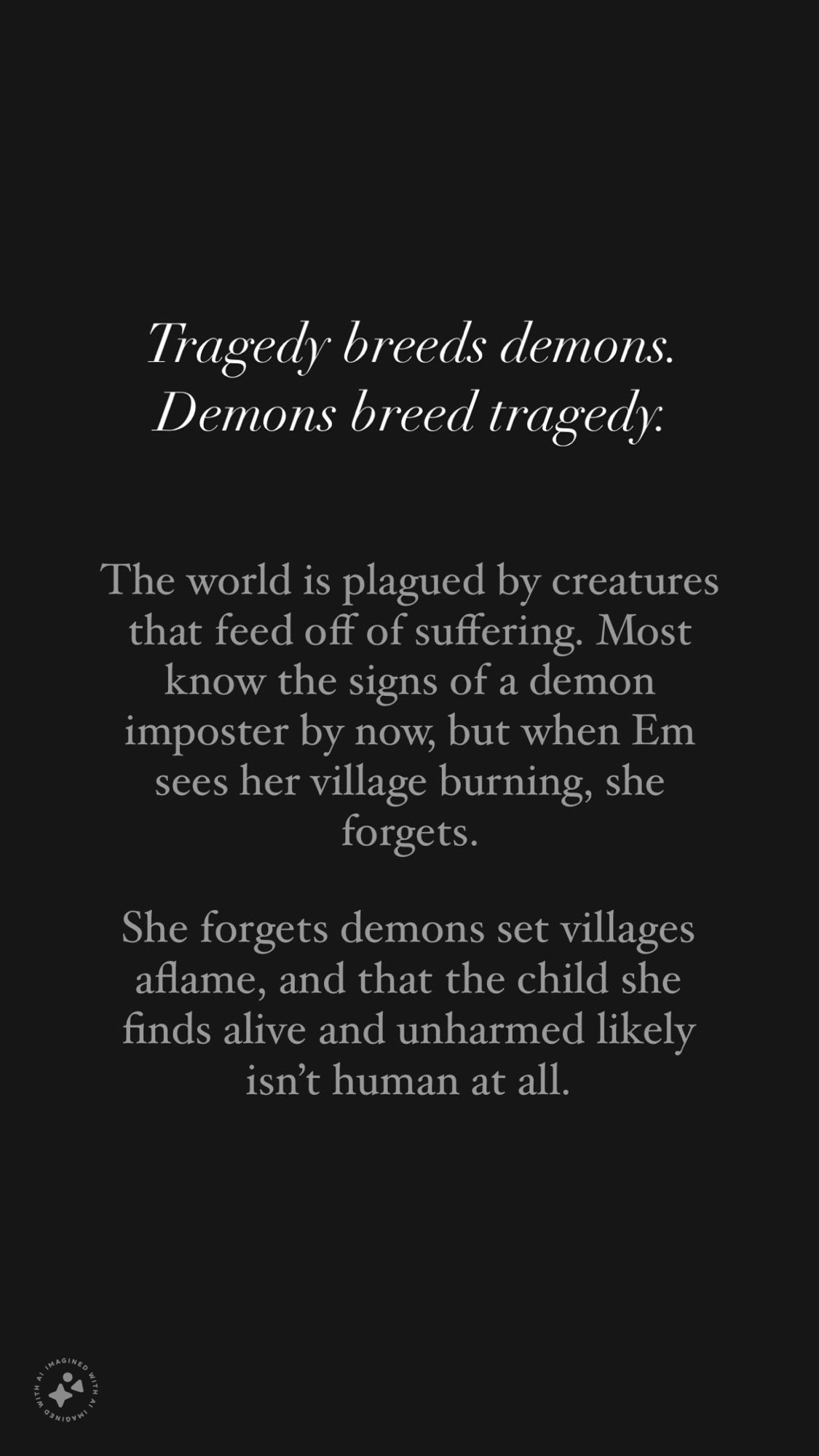 Tragedy breeds demons. Demons breed tragedy. The world is plagued by creatures that feed off of suffering. Most know the signs of a demon imposter by now, but when Em sees her village burning, she forgets. She forgets that demons set villages aflame, and that the child she finds alive and unharmed likely isn’t human at all.