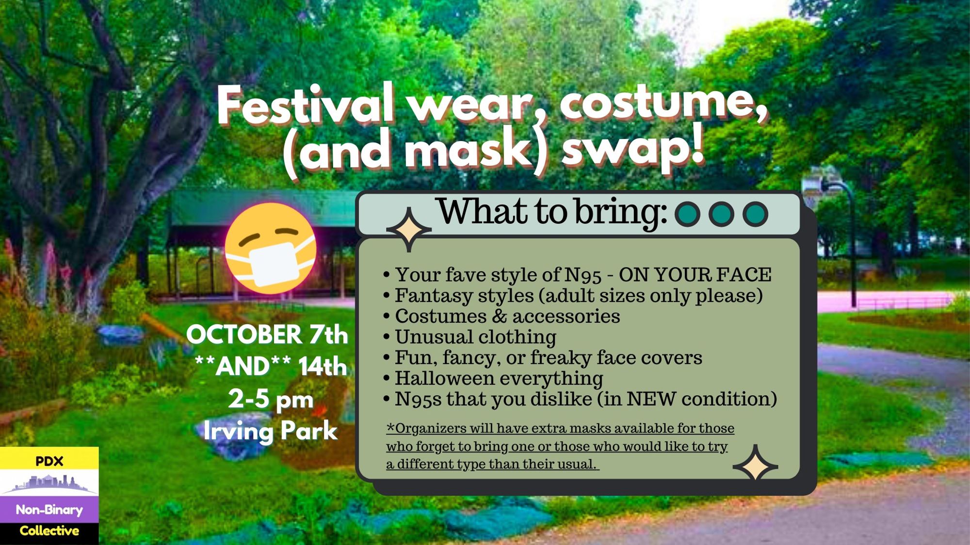 A photograph of the Basketball Greenhouse at Irving Park has a headline in white font that reads, "Festival wear, costume, (and mask) swap!" There's an emoji of a masked face right next to that. October 7th and 14th 2-5pm. Irving Park. There's also a list of what to bring: Your fave style of N95 - ON YOUR FACE, Fantasy styles (adult sizes only please), Costumes & accessories, Unusual clothing, Fun, fancy, or freaky face covers, Halloween everything, N95s that you dislike (in NEW condition). There's an asterisk with a statement that reads, "Organizers will have extra masks available for those who forget to bring one or those who would like to try a different type than their usual." In the bottom left corner is the logo for pdx nonbinary collective.