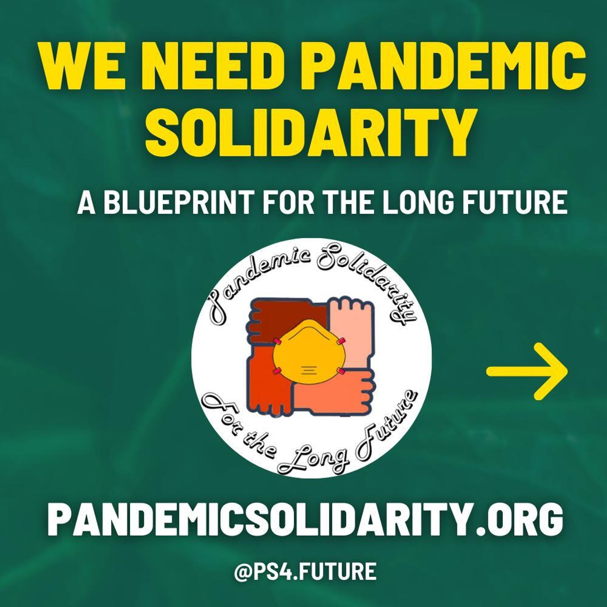 Slide 0
Dark green background with text that reads: We Need Pandemic Solidarity: A Blueprint for the Long Future /PandemicSolidarity.org /@PS4.Future A logo in the center made of hands shaped into a square hold each other at the wrist. A single mask is between them.