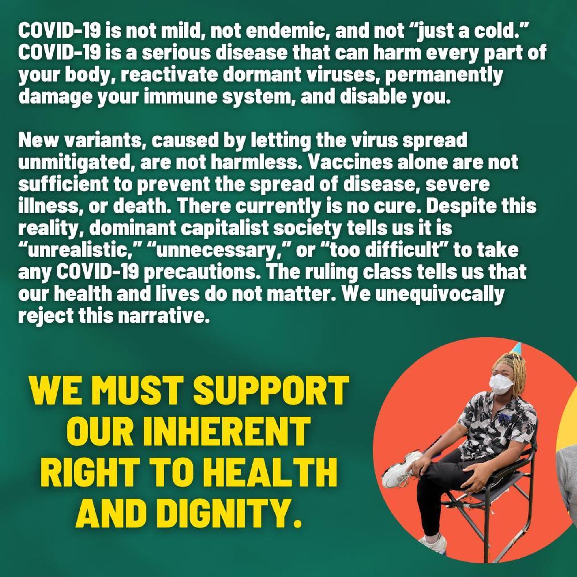 Slide 3
Text on a dark green background reads: “COVID-19 is not mild, not endemic, and not “just a cold.” COVID-19 is a serious disease that can harm every part of your body, reactivate dormant viruses, permanently damage your immune system, and disable you. New variants, caused by letting the virus spread unmitigated, are not harmless. Vaccines alone are not sufficient to prevent the spread of disease, severe illness, or death. There currently is no cure. Despite this reality, dominant capitalist society tells us it is “unrealistic,” “unnecessary,” or “too difficult” to take any COVID-19 precautions. The ruling class tells us that our health and lives do not matter. We unequivocally reject this narrative. We must support our inherent right to health and dignity.”In an orange bubble, to the bottom right side of the slide is a light skinned Black person with blonde locks who is seated and masked.