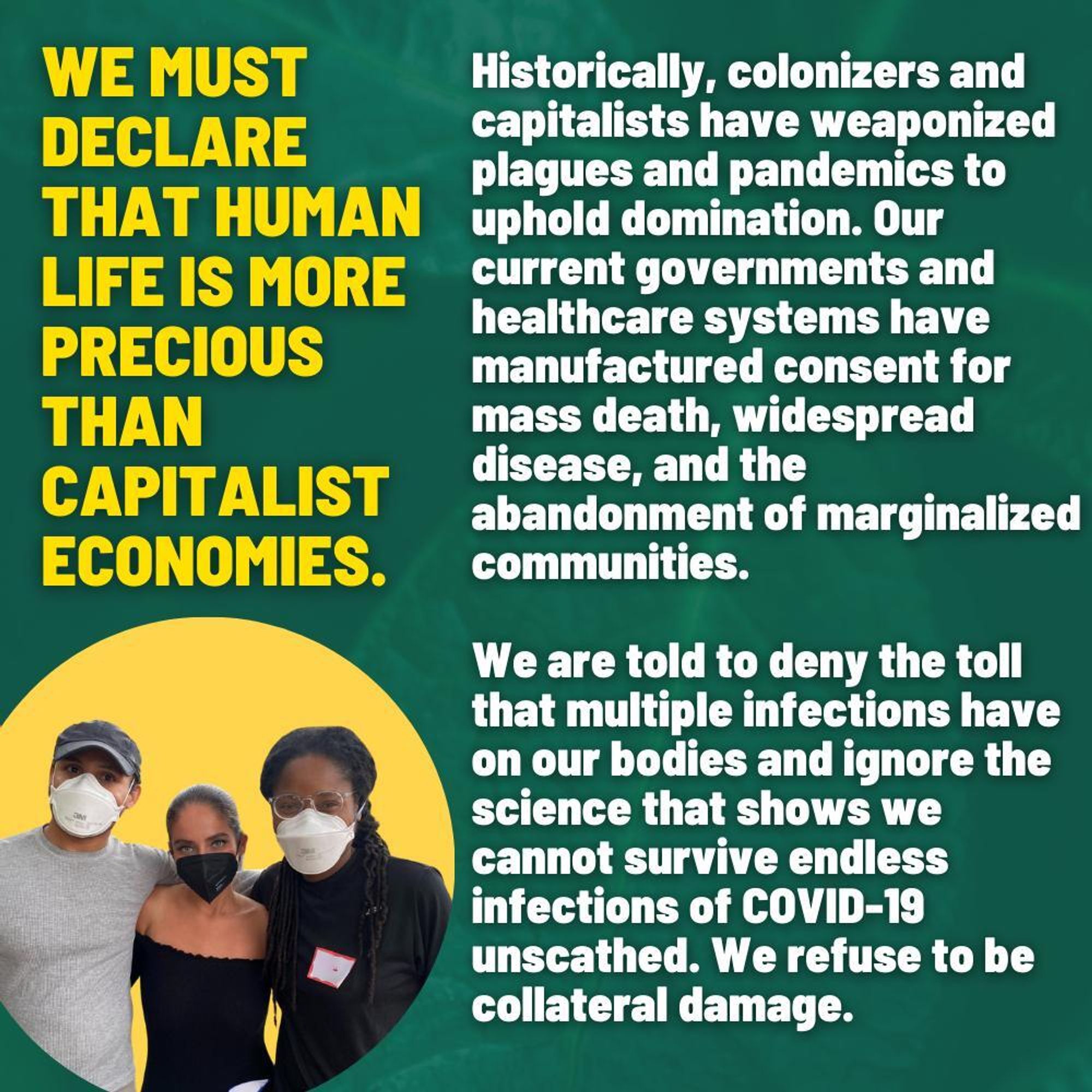 Slide 4
Text on a dark green background reads: “We must declare that human life is more precious than capitalist economies. Historically, colonizers and capitalists have weaponized plagues and pandemics to uphold domination. Our current governments and healthcare systems have manufactured consent for mass death, widespread disease, and the abandonment of marginalized communities. We are told to deny the toll that multiple infections have on our bodies and ignore the science that shows we cannot survive endless infections of COVID-19 unscathed. We refuse to be collateral damage.” In the lower left hand corner, is a photo of 3 people of varying shades looking at the camera, all masked. Highlighting them is a yellow circle backdrop.