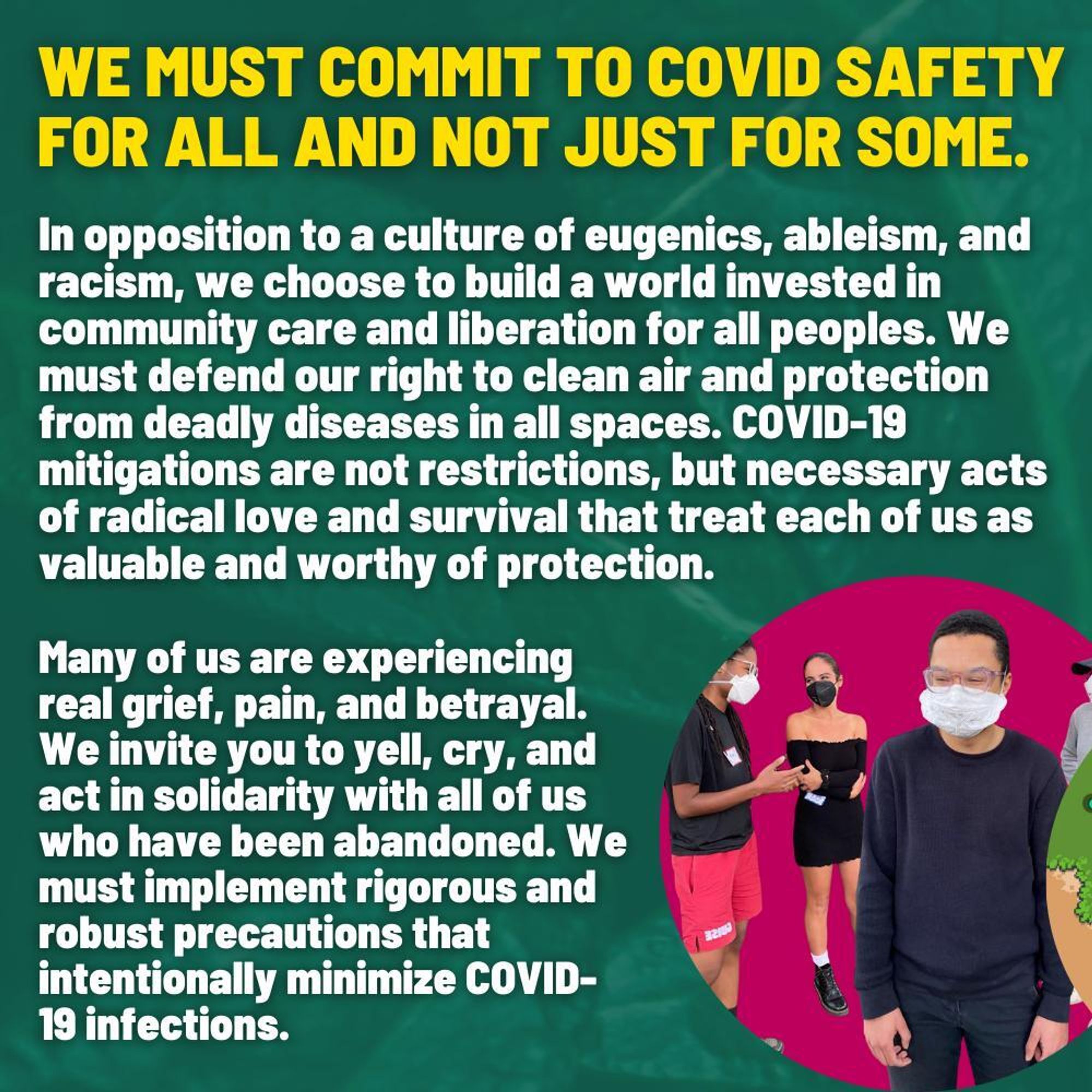 Slide 5
Text on a dark green background: “We must commit to COVID safety for all and not just for some. In opposition to a culture of eugenics, ableism, and racism, we choose to build a world invested in community care and liberation for all peoples. We must defend our right to clean air and protection from deadly diseases in all spaces. COVID-19 mitigations are not restrictions, but necessary acts of radical love and survival that treat each of us as valuable and worthy of protection. Many of us are experiencing real grief, pain, and betrayal. We invite you to yell, cry, and act in solidarity with all of us who have been abandoned. We must implement rigorous and robust precautions that intentionally minimize COVID-19 infections.” In lower right hand corner is a pink circle, within which is a photo of 3 people on screen and two folks whose bodies are obscured by the cut of the circle. Most prominent in the image is a light skinned person of color with short textured hair, wearing glass