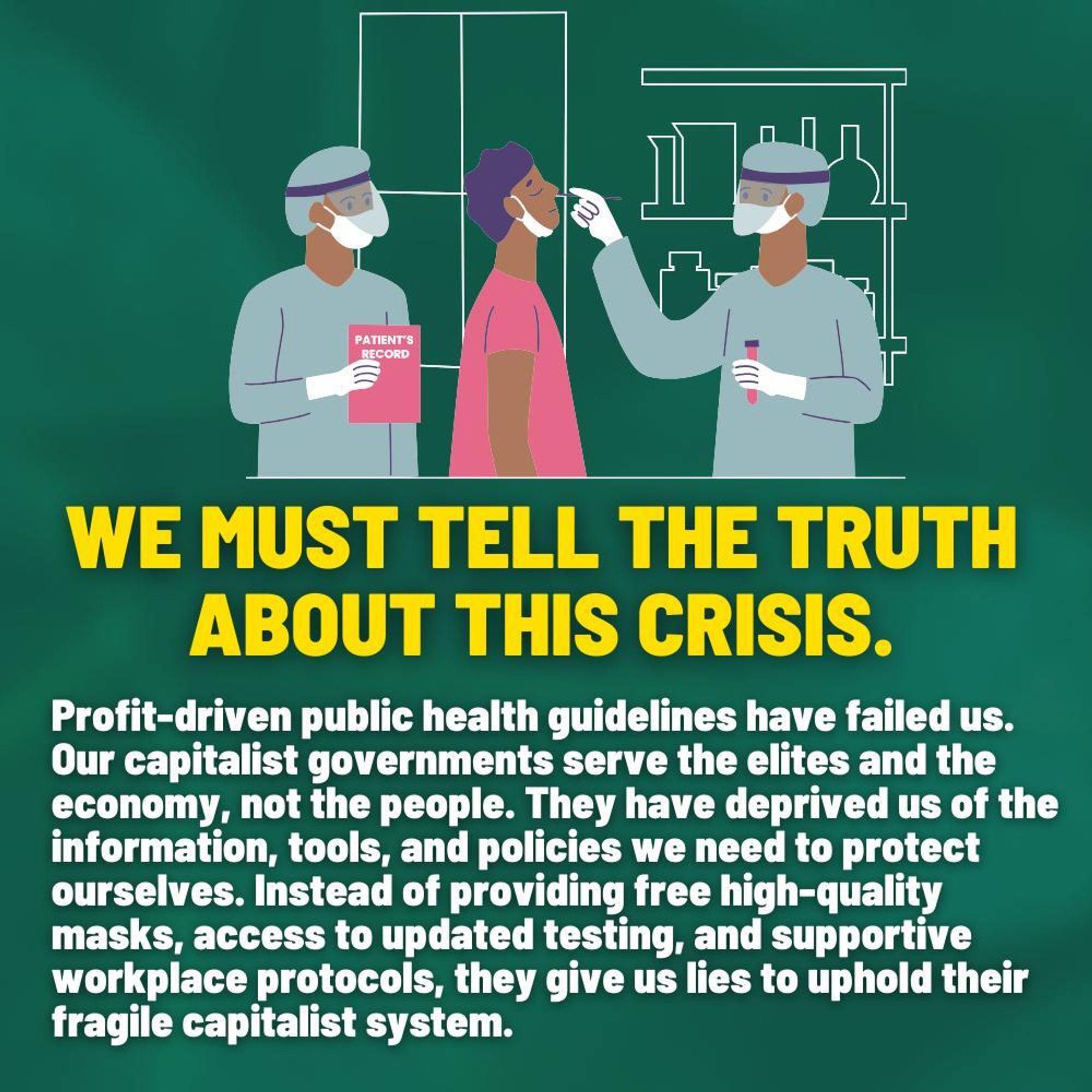 Slide 2
Text reads: “We must tell the truth about this crisis. Profit-driven public health guidelines have failed us. Our capitalist governments serve the elites and the economy, not the people. They have deprived us of the information, tools, and policies we need to protect ourselves. Instead of providing free high-quality masks, access to updated testing, and supportive workplace protocols, they give us lies to uphold their fragile capitalist system.” Three drawn figures, two performing a covid test on a patient whose head is tilted back.