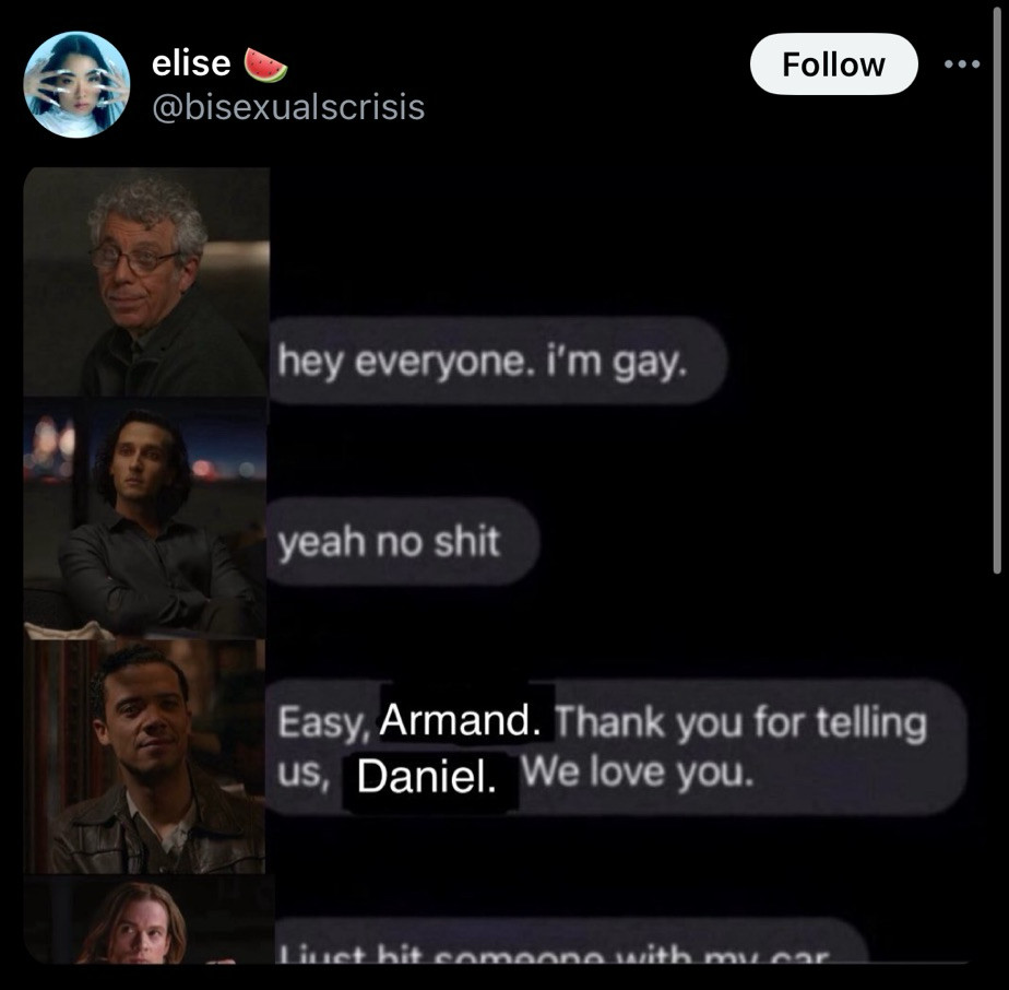 chat meme
daniel molloy: hey everyone im gay
armand: yeah no shit
louis: easy, armand. thank you for telling us, daniel. we love you. 
lestat: i just hit someone with my car