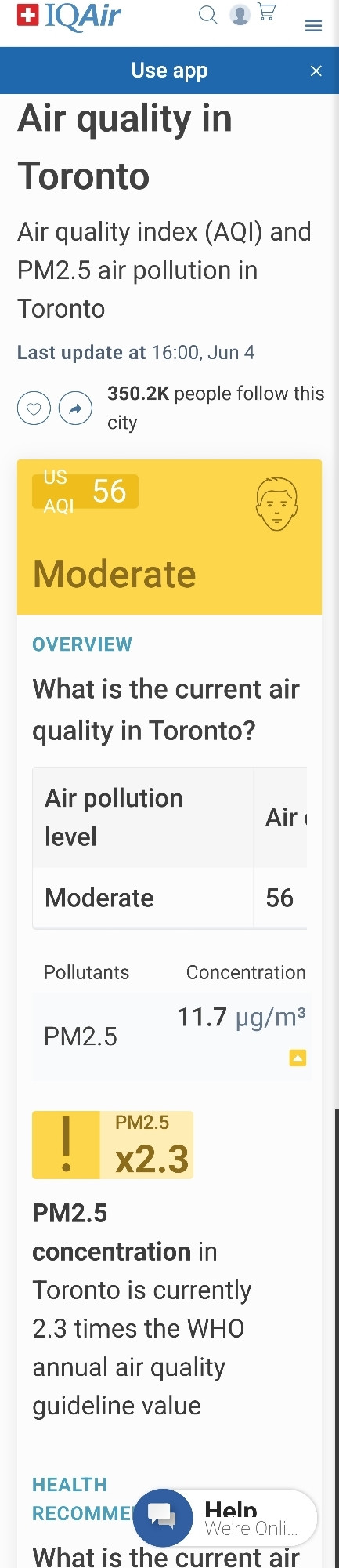 IQAir

Q

Use app

Air quality in Toronto

Air quality index (AQI) and PM2.5 air pollution in Toronto

Last update at 16:00, Jun 4

♡

350.2K people follow this

city

AQI

56

US

Moderate

OVERVIEW

What is the current air quality in Toronto?

Air pollution level

Air

Moderate

56

X

Pollutants

Concentration

PM2.5

!

11.7 µg/m³

PM2.5 x2.3

PM2.5

concentration in Toronto is currently 2.3 times the WHO annual air quality guideline value

HEALTH RECOMME

Heln We're Onli

What is the current air