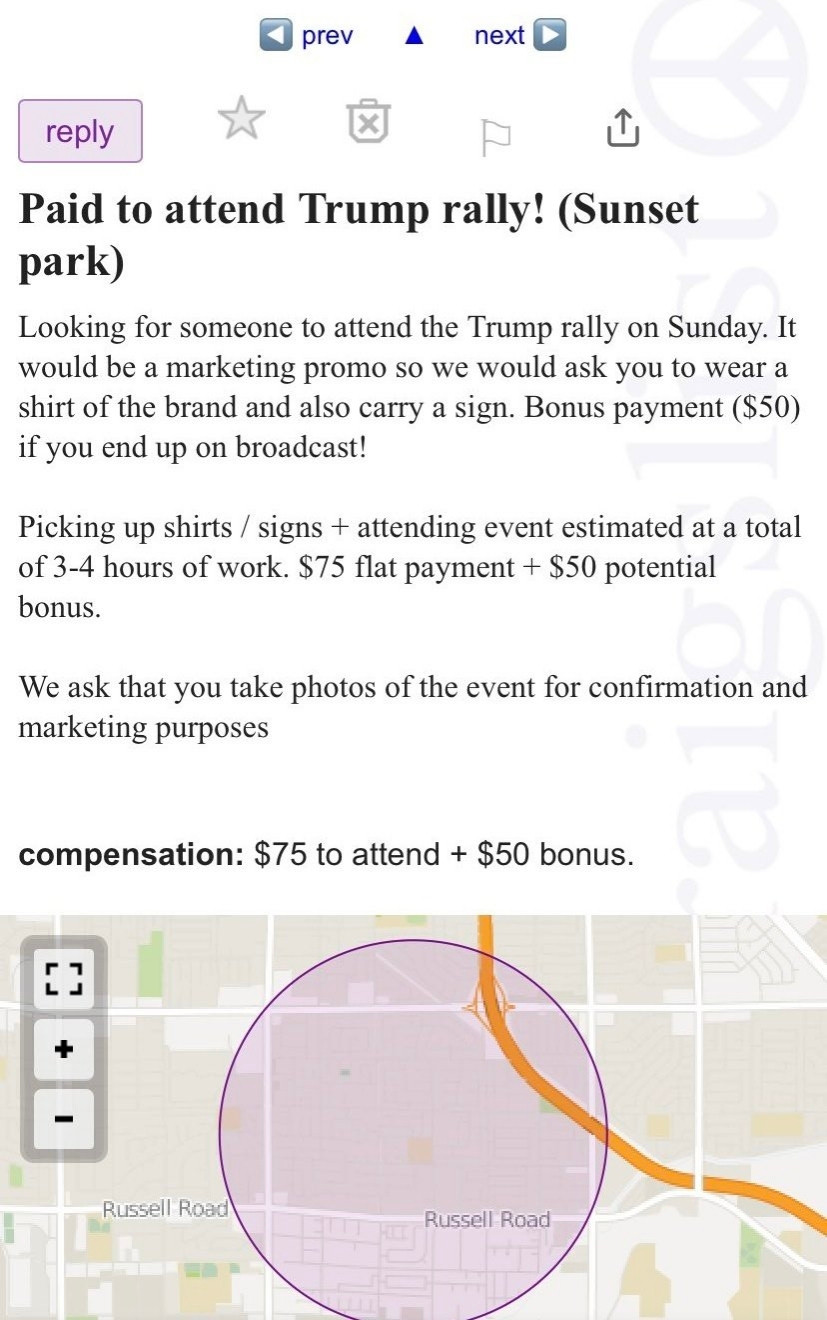 Paid to attend Trump rally! (Sunset park)
Looking for someone to attend the Trump rally on Sunday. It would be a marketing promo so we would ask you to wear a shirt of the brand and also carry a sign. Bonus payment ($50) if you end up on broadcast!
Picking up shirts / signs + attending event estimated at a total of 3-4 hours of work. $75 flat payment + $50 potential
bonus.
We ask that you take photos of the event for confirmation and marketing purposes
compensation: $75 to attend + $50 bonus.