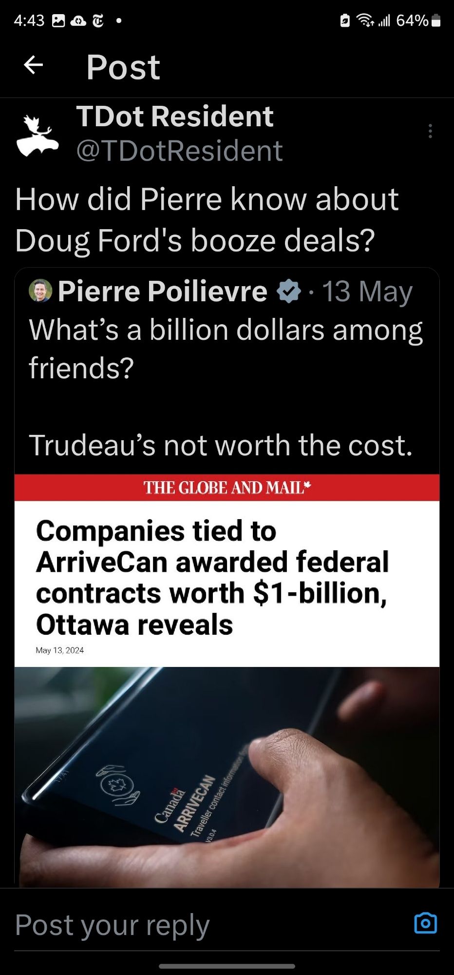 ←
Post
till 64%
TDot Resident
@TDotResident
How did Pierre know about
Doug Ford's booze deals?
Pierre Poilievre
13 May
What's a billion dollars among
friends?
Trudeau's not worth the cost.
THE GLOBE AND MAIL*
Companies tied to
ArriveCan awarded federal contracts worth $1-billion, Ottawa reveals
May 13, 2024
(®)
Canada ARRIVECAN
Traveller contact information
V3.04