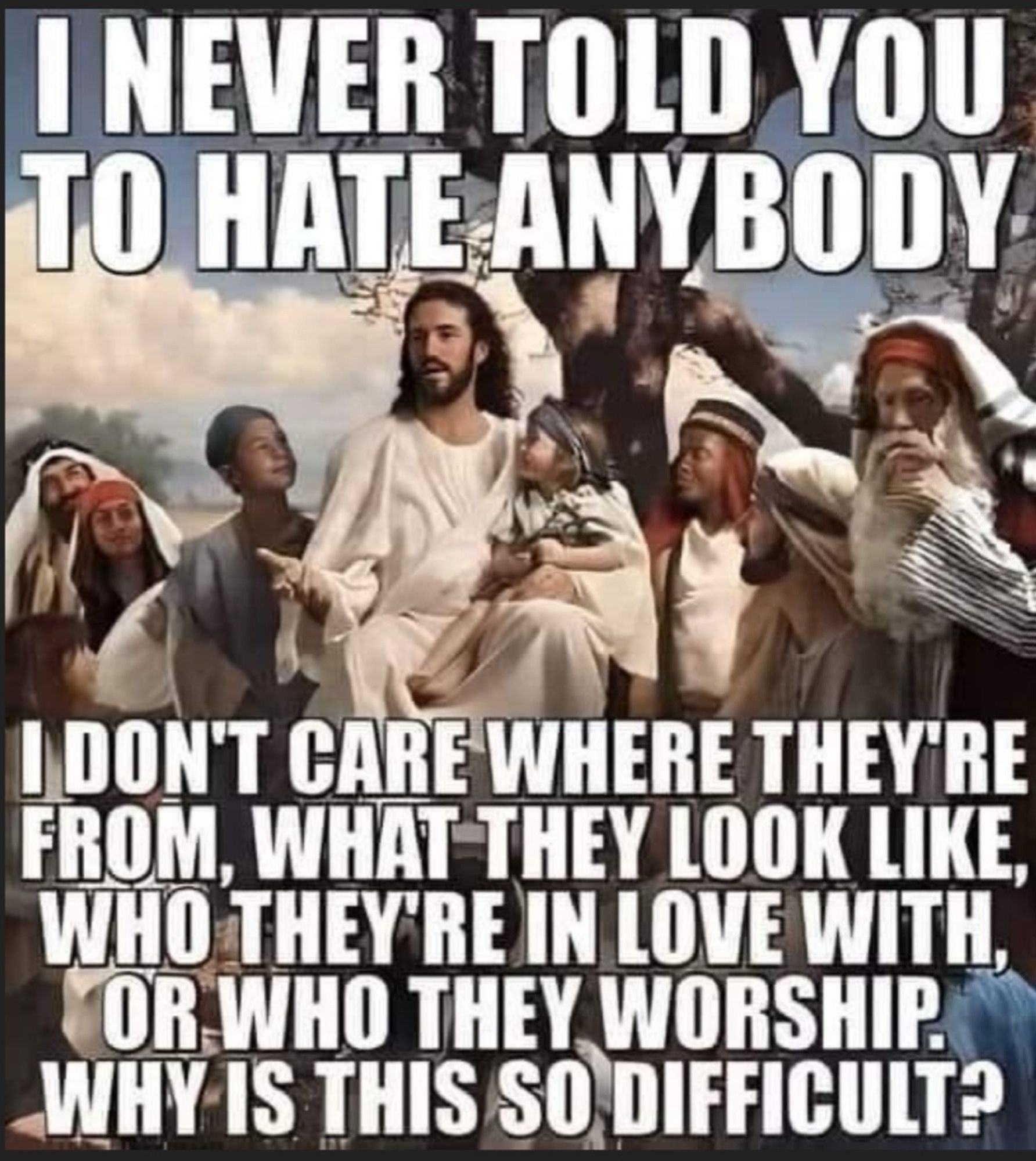 Jesus meme (yeah really)

I NEVER TOLD YOU TO HATE ANYBODY

I DON'T CARE WHERE THEY'RE FROM, WHAT THEY LOOK LIKE, WHO THEY'RE IN LOVE WITH, OR WHO THEY WORSHIP. WHY IS THIS SO DIFFICULT?