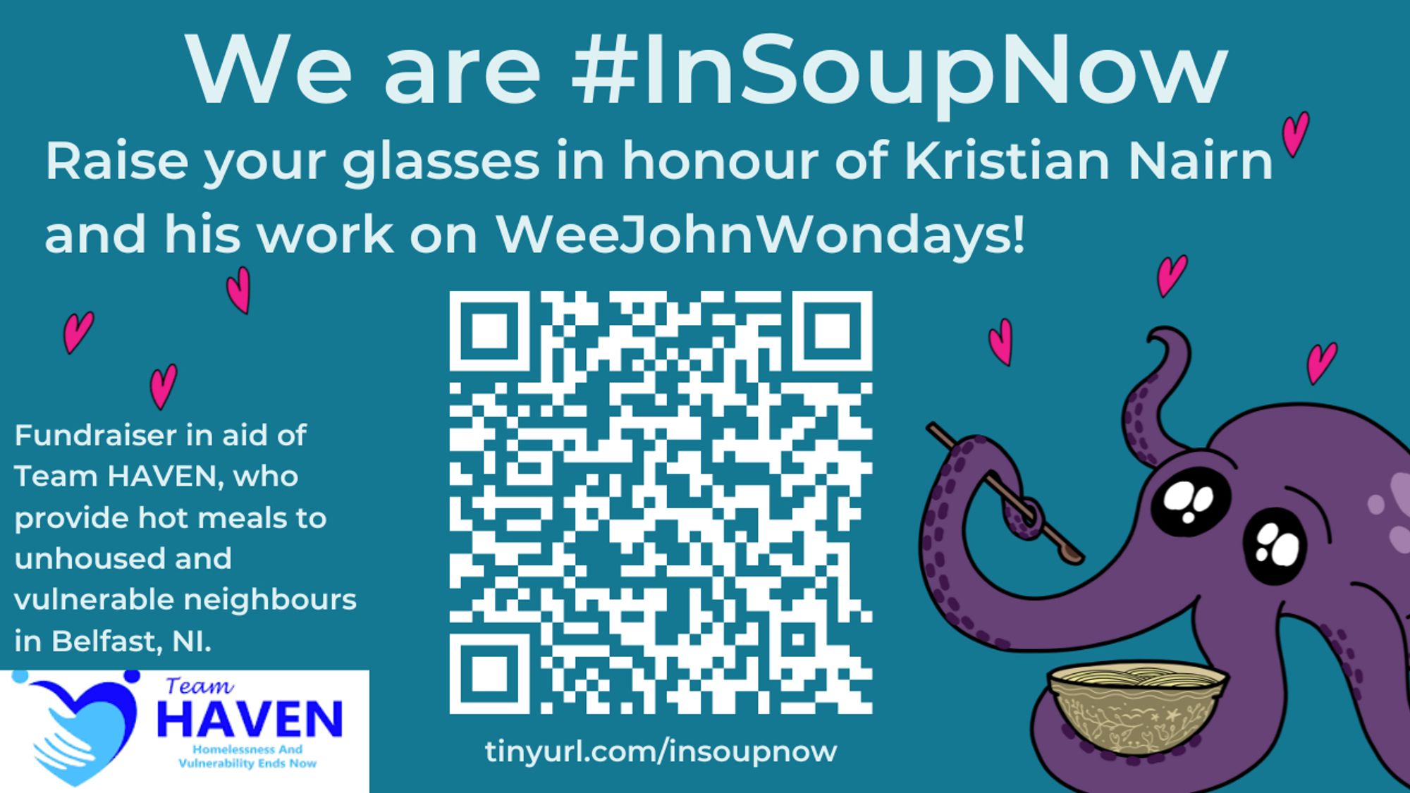 A graphic promoting the # In Soup Now event. The cover is blue, with the text 'We are # In Soup Now. Raise your glasses in honour of Kristian Nairn and his work on Wee John Wondays! Fundraiser in aid of Team Haven, who provide hot meals to unhoused and vulnerable neighbors in Belfast, NI.' There is a QR code to the fundraiser, as well as the tinyurl below. To the right is Jeff, an adorable purple octopus, holding a bowl of soup and a spoon. There are little pink hearts around him. The Team Haven logo is in the bottom left corner.