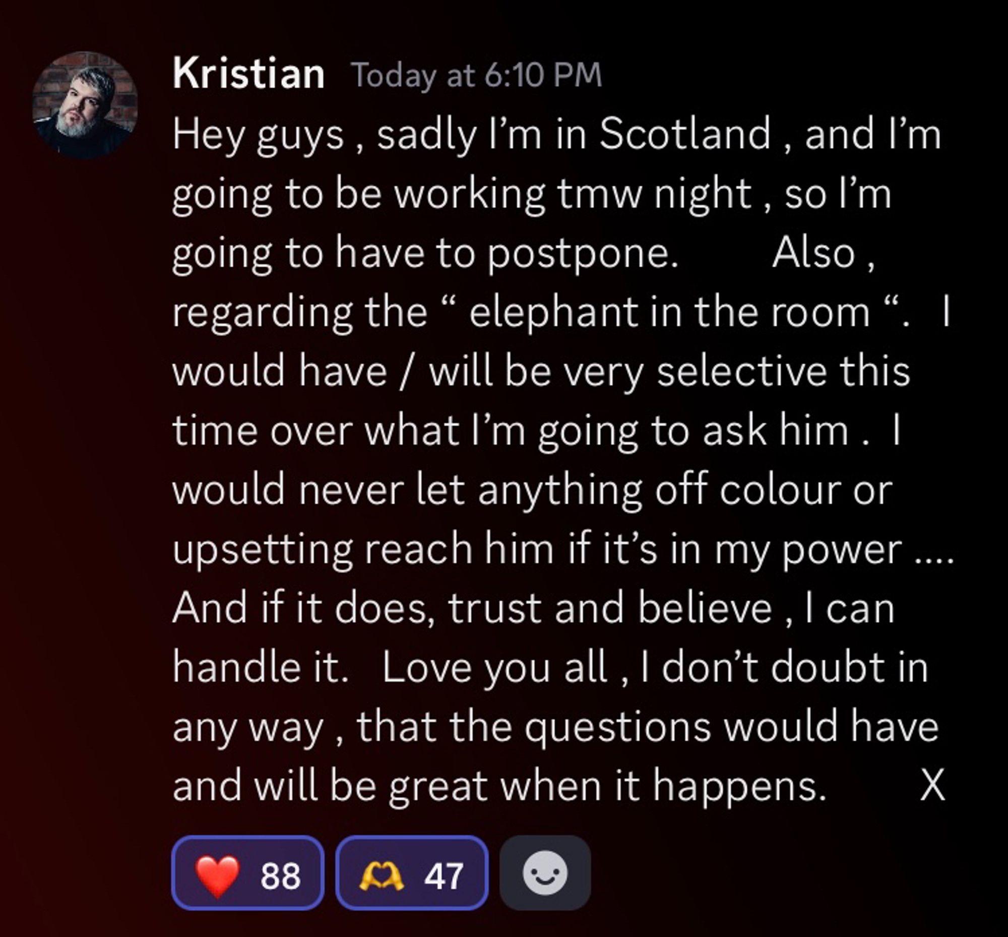 A screenshot of a post Kristian made in the Wee John Wondays Discord: ‘Hey guys, sadly I’m in Scotland, and I’m going to be working tomorrow night, so I’m going to have to postpone. Also, regarding the ‘elephant in the room’. I would have/will be very selective this time over what I’m going to ask him.  I would never let anything off colour or upsetting reach him if it’s in my power. And if it does, trust and believe, I can handle it.  Love you all, I don’t doubt in any way, that the questions would have and will be great when it happens. X.’