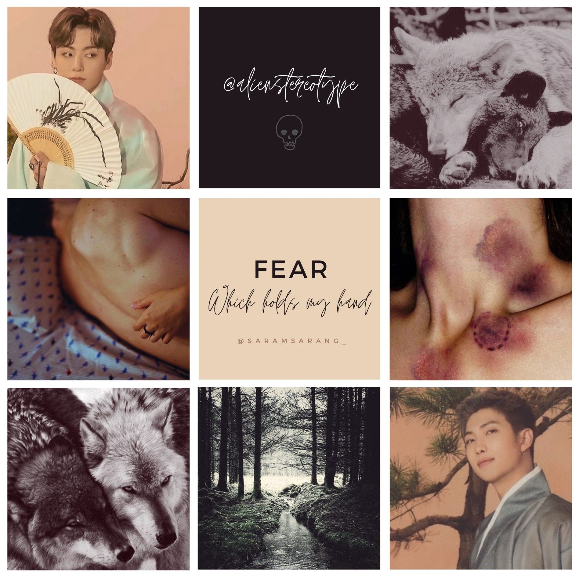 Moodboard made by @saramsarang_ for the fanfic Fear, Which Holds My Hand by @alienstereotype. It consists of 9 images. At the top left a picture of Jungkook in light-colored traditional korean clothing holding a fan and looking to the side in what could be interpreted as suspicion. The second picture is the author's signature and a minimalist drawing of a skull. The third is two wolves cudling. The fourth is the naked back of a man on a bed, with someone's arm hugging him. The fifth and center pic is the name of the fic (Fear, which holds my hand) and the signature by the moodboarder. The sixth picture is a close-up of a throat bruised by lovebites. The seventh picture is two wolves side by side. The eighth is of a shallow stream surrounded by trees. The nineth and final picture is Namjoon, in dark-colored traditional clothes in front of a tree. He looks at the camera with a neutral expression.