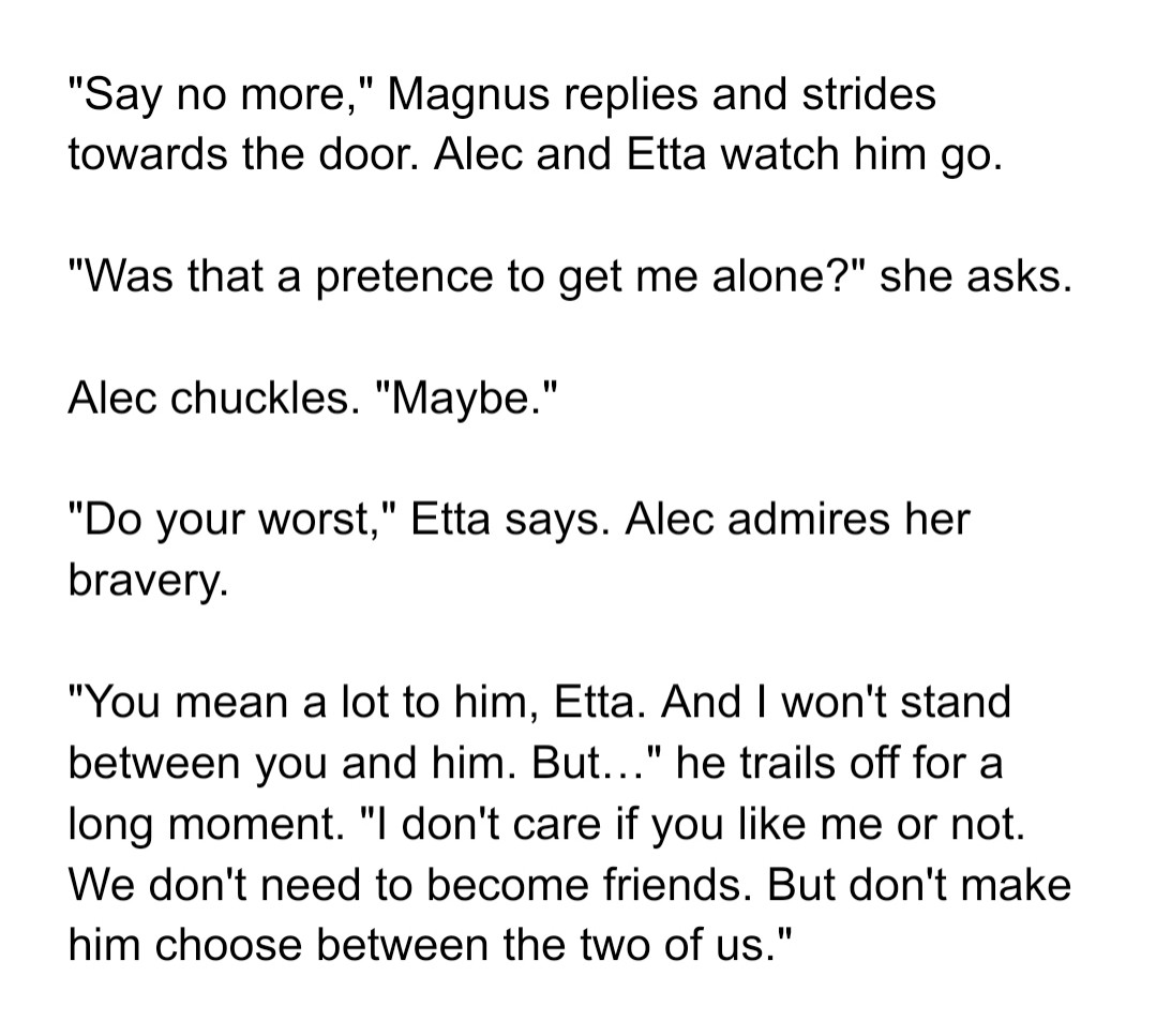 Screenshot:

"Say no more," Magnus replies and strides towards the door. Alec and Etta watch him go.


"Was that a pretence to get me alone?" she asks.


Alec chuckles. "Maybe."


"Do your worst," Etta says. Alec admires her bravery.


"You mean a lot to him, Etta. And I won't stand between you and him. But…" he trails off for a long moment. "I don't care if you like me or not. We don't need to become friends. But don't make him choose between the two of us."