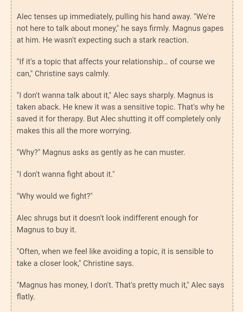 Screenshot

Alec tenses up immediately, pulling his hand away. "We're not here to talk about money," he says firmly. Magnus gapes at him. He wasn't expecting such a stark reaction.

"If it's a topic that affects your relationship… of course we can," Christine says calmly.

"I don't wanna talk about it," Alec says sharply. Magnus is taken aback. He knew it was a sensitive topic. That's why he saved it for therapy. But Alec shutting it off completely only makes this all the more worrying.

"Why?" Magnus asks as gently as he can muster.

"I don't wanna fight about it."

"Why would we fight?"

Alec shrugs but it doesn't look indifferent enough for Magnus to buy it.

"Often, when we feel like avoiding a topic, it is sensible to take a closer look," Christine says.

"Magnus has money, I don't. That's pretty much it," Alec says flatly.