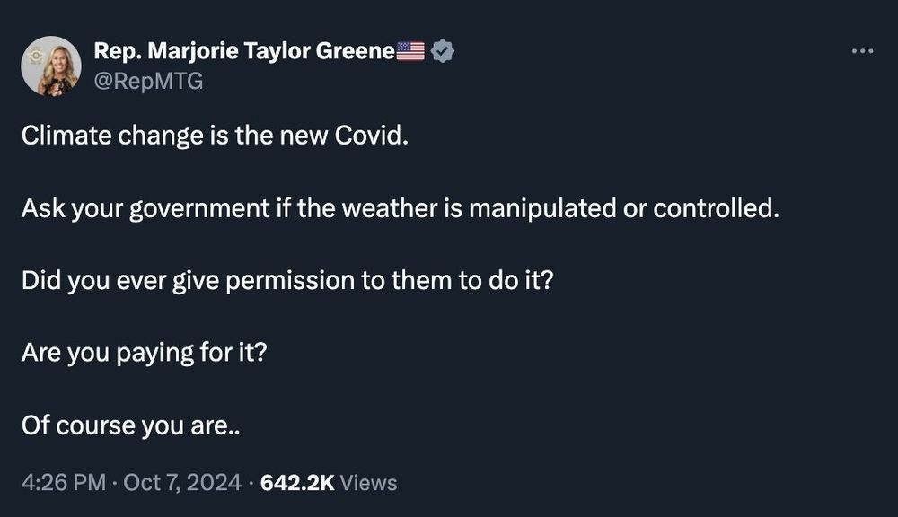 Screenshot of Marjorie Taylor Greene's Tweet:
Climate change is the new Covid.
Ask your government if the weather is manipulated or controlled.
Did you give them permission to do it?
Are you paying for it?
Of course you are