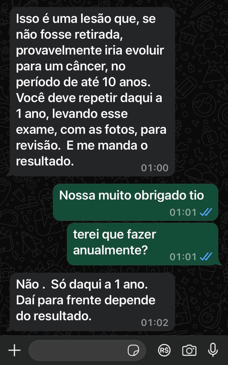 - Isso é uma lesão que, se não fosse retirada, provavelmente iria evoluir para um câncer, no período de até 10 anos.
Você deve repetir daqui 1 ano, levando esse exame, comas fotos, para revisão. E me manda o resultado.

- Terei que fazer anualmente?

- Não, só daqui 1 ano. Daí para frente depende dos resultados