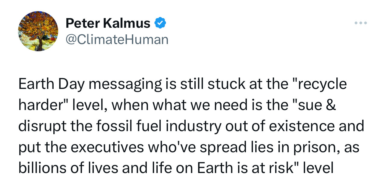 Earth Day messaging is still stuck at the "recycle harder" level, when what we need is the "sue & disrupt the fossil fuel industry out of existence and put the executives who've spread lies in prison, as billions of lives and life on Earth is at risk" level