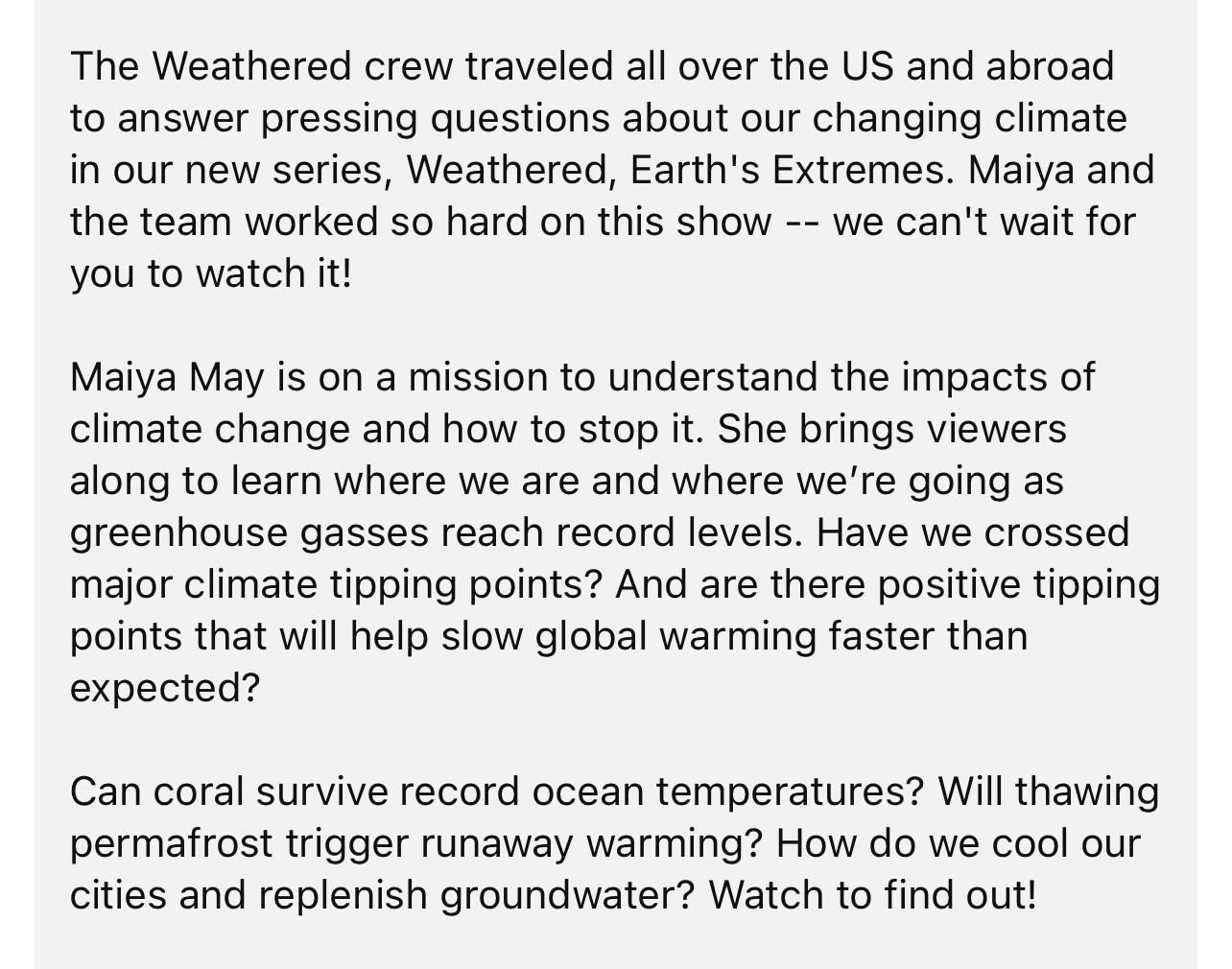 The Weathered crew traveled all over the US and abroad to answer pressing questions about our changing climate in our new series, Weathered, Earth's Extremes. Maiya and the team worked so hard on this show -- we can't wait for you to watch it!

Maiya May is on a mission to understand the impacts of climate change and how to stop it. She brings viewers along to learn where we are and where we’re going as greenhouse gasses reach record levels. Have we crossed major climate tipping points? And are there positive tipping points that will help slow global warming faster than expected?

Can coral survive record ocean temperatures? Will thawing permafrost trigger runaway warming? How do we cool our cities and replenish groundwater? Watch to find out!