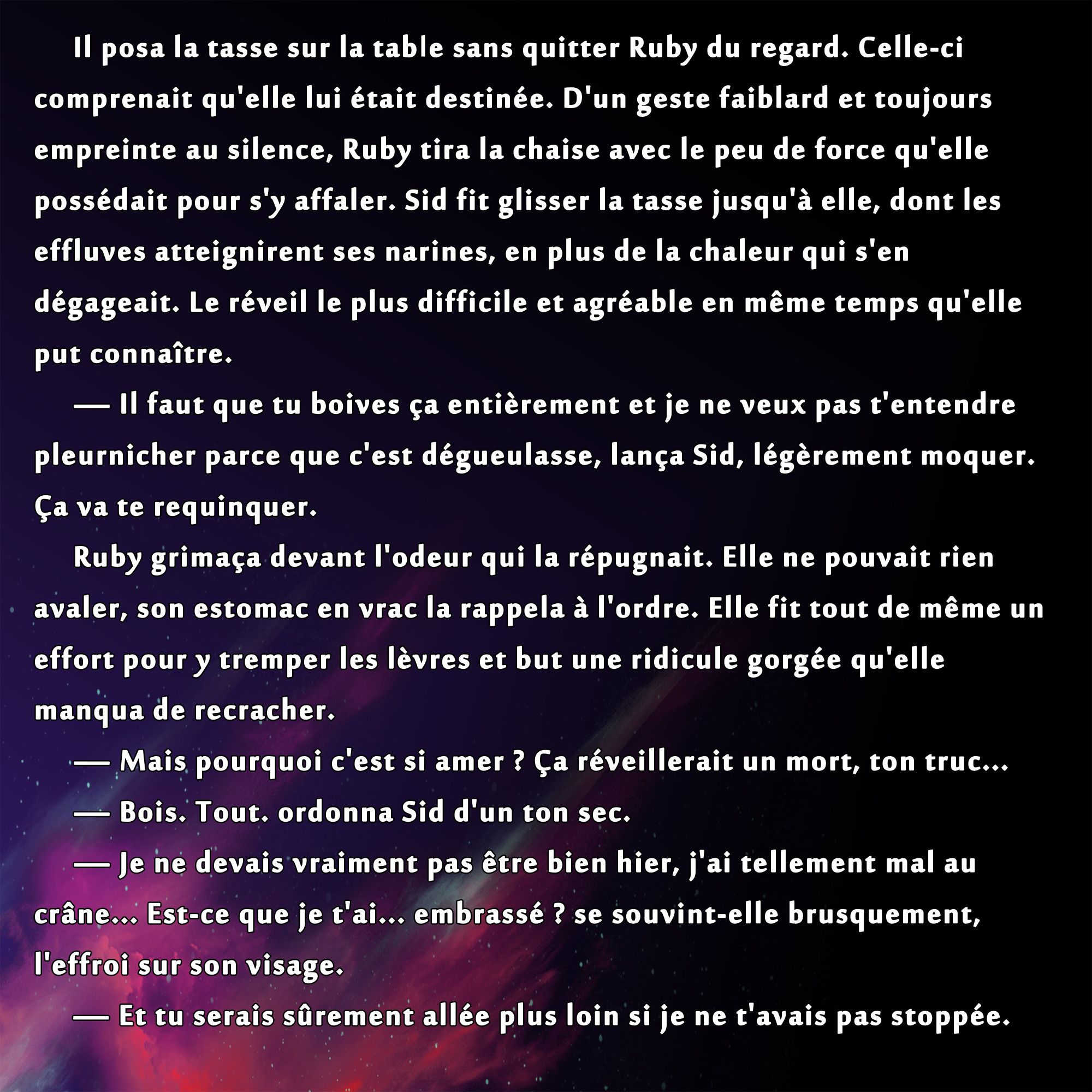 Il posa la tasse sur la table sans quitter Ruby du regard. Celle-ci comprenait qu'elle lui était destinée. D'un geste faiblard et toujours empreinte au silence, Ruby tira la chaise avec le peu de force qu'elle possédait pour s'y affaler. Sid fit glisser la tasse jusqu'à elle, dont les effluves atteignirent ses narines, en plus de la chaleur qui s'en dégageait. Le réveil le plus difficile et agréable en même temps qu'elle put connaître.
	— Il faut que tu boives ça entièrement et je ne veux pas t'entendre pleurnicher parce que c'est dégueulasse, lança Sid, légèrement moquer. Ça va te requinquer.
	Ruby grimaça devant l'odeur qui la répugnait. Elle ne pouvait rien avaler, son estomac en vrac la rappela à l'ordre. Elle fit tout de même un effort pour y tremper les lèvres et but une ridicule gorgée qu'elle manqua de recracher.
	— Mais pourquoi c'est si amer ? Ça réveillerait un mort, ton truc...
	— Bois. Tout. ordonna Sid d'un ton sec.