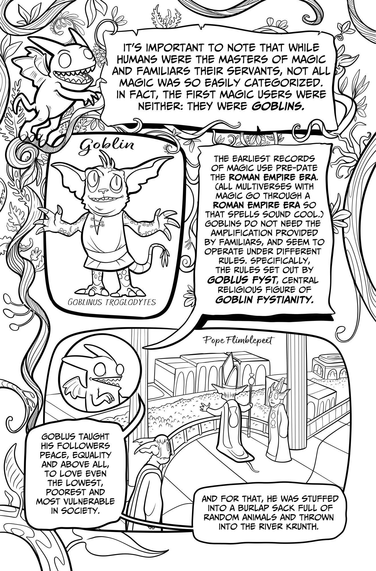 IT'S IMPORTANT TO NOTE THAT WHILE HUMANS WERE THE MASTERS OF MAGIC AND FAMILIARS THEIR SERVANTS, NOT ALL MAGIC WAS SO EASILY CATEGORIZED.
IN FACT, THE FIRST MAGIC USERS WERE NEITHER: THEY WERE GOBLINS.
goblin
GOBLINUS TROGLODYTES
THE EARLIEST RECORDS OF MAGIC USE PRE-DATE THE ROMAN EMPIRE ERA.
CALL MULTIVERSES WITH MAGIC GO THROUGH A ROMAN EMPIRE ERA SO THAT SPELLS SOUND COOL.
GOBLINS DO NOT NEED THE AMPLIFICATION PROVIDED BY FAMILIARS, AND SEEM TO OPERATE UNDER DIFFERENT RULES. SPECIFICALLY, THE RULES SET OUT BY GOBLUS FYST, CENTRAL RELIGIOUS FIGURE OF GOBLIN FYSTIANITY.
Pope Flimblepeet
GOBLUS TAUGHT HIS FOLLOWERS PEACE, EQUALITY AND ABOVE ALL, TO LOVE EVEN THE LOWEST, POOREST AND MOST VULNERABLE IN SOCIETY.
AND FOR THAT, HE WAS STUFFED INTO A BURLAP SACK FULL OF RANDOM ANIMALS AND THROWN INTO THE RIVER KRUNTH.