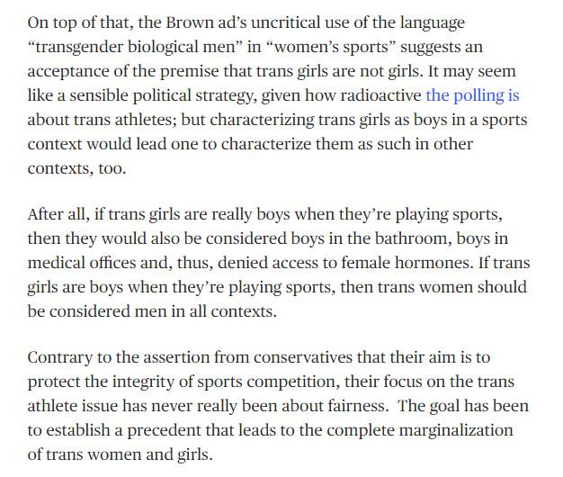 On top of that, the Brown ad’s uncritical use of the language  “transgender biological men” in “women’s sports” suggests an acceptance of the premise that trans girls are not girls. It may seem like a sensible political strategy, given how radioactive the polling is about trans athletes; but characterizing trans girls as boys in a sports context would lead one to characterize them as such in other contexts, too.

After all, if trans girls are really boys when they’re playing sports, then they would also be considered boys in the bathroom, boys in medical offices and, thus, denied access to female hormones. If trans girls are boys when they’re playing sports, then trans women should be considered men in all contexts.

Contrary to the assertion from conservatives that their aim is to protect the integrity of sports competition, their focus on the trans athlete issue has never really been about fairness.  The goal has been to establish a precedent that leads to the complete marginalization of trans women and girls.