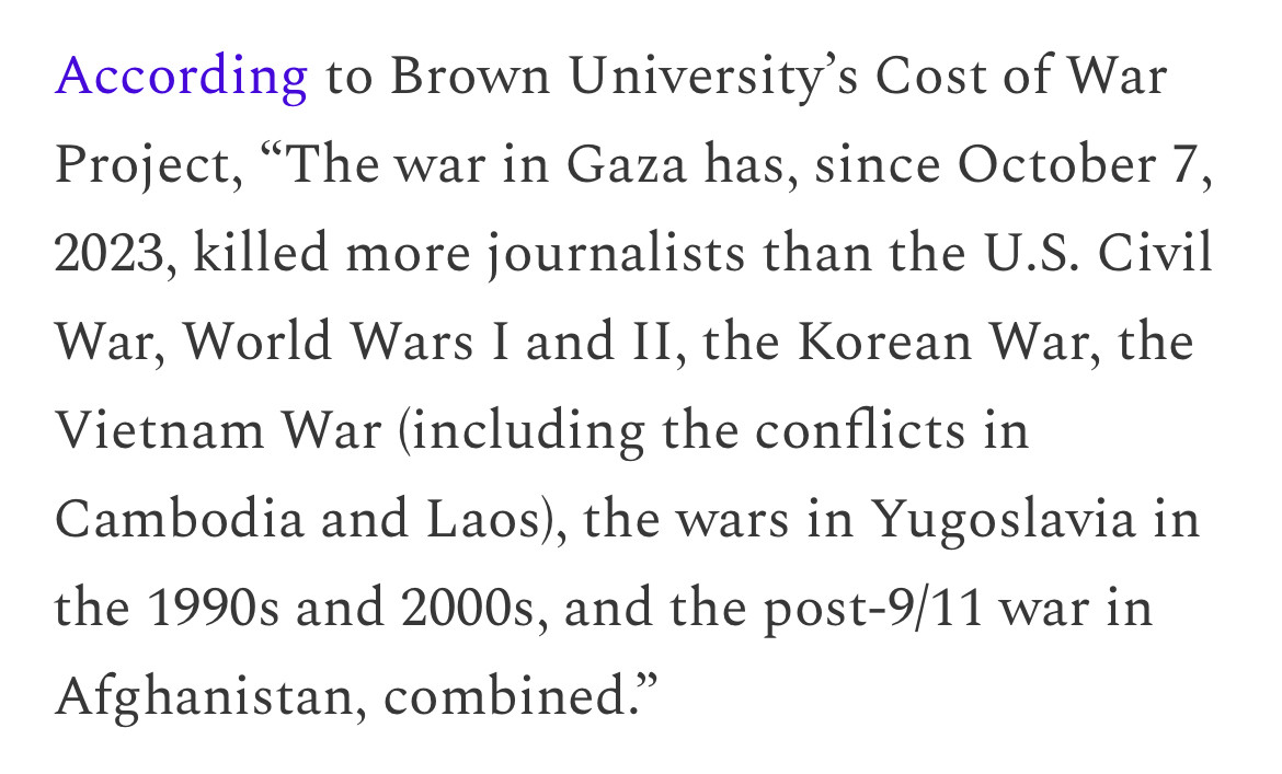 According to Brown University's Cost of War Project, "The war in Gaza has, since October 7, 2023, killed more journalists than the U.S. Civil War, World Wars I and II, the Korean War, the Vietnam War (including the conflicts in Cambodia and Laos), the wars in Yugoslavia in the 1990s and 2000s, and the post-9/11 war in Afghanistan, combined."