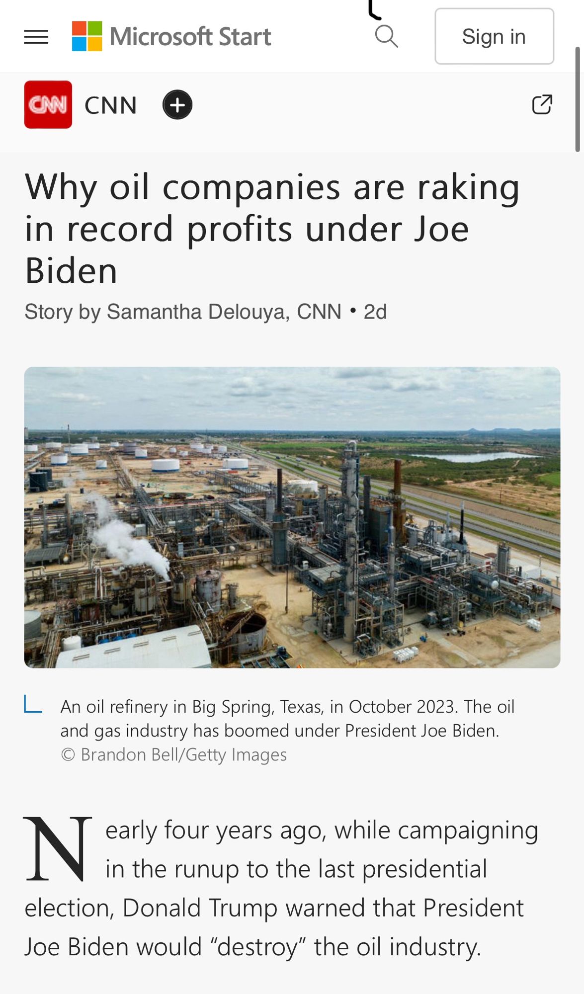 三
CAN
Microsoft Start
CNN
+
Sign in
Why oil companies are raking in record profits under Joe
Biden
Story by Samantha Delouya, CNN • 2d
An oil refinery in Big Spring, Texas, in October 2023. The oil and gas industry has boomed under President Joe Biden.
© Brandon Bell/Getty Images
IN aty fouryears age while camaigning
in the runup to the last presidential election, Donald Trump warned that President Joe Biden would "destroy" the oil industry.