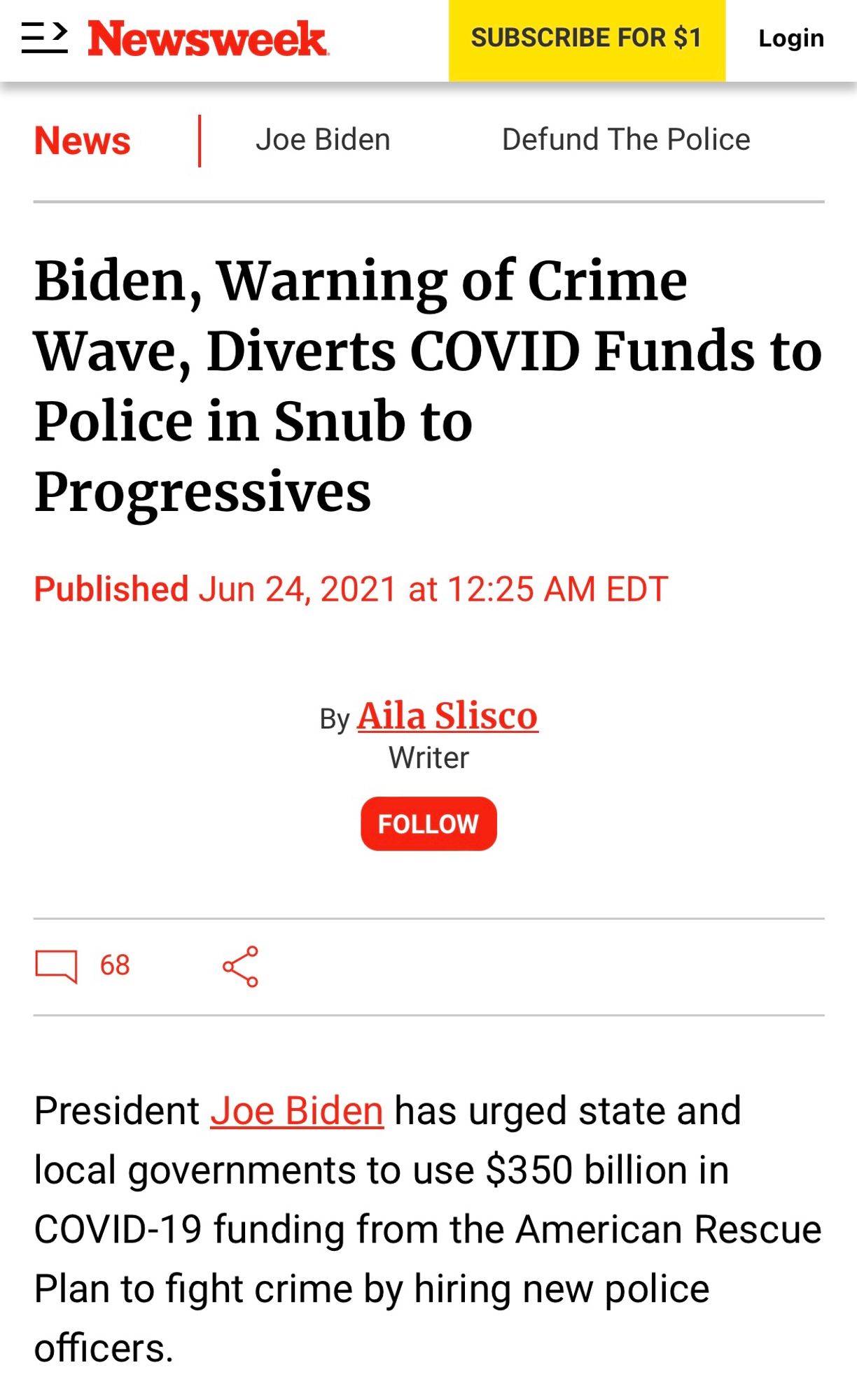 二＞
Newsweek
News
Joe Biden
SUBSCRIBE FOR $1
Defund The Police
Login
Biden, Warning of Crime Wave, Diverts COVID Funds to Police in Snub to Progressives
Published Jun 24, 2021 at 12:25 AM EDT
By Aila Slisco
Writer
FOLLOW
| 68
President Joe Biden has urged state and local governments to use $350 billion in
COVID-19 funding from the American Rescue Plan to fight crime by hiring new police officers.