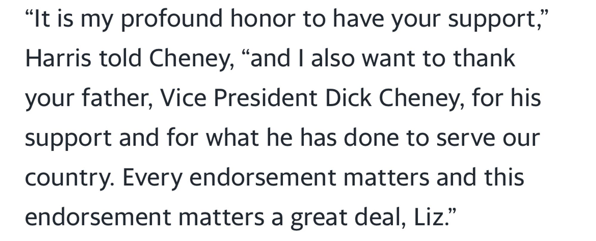 "It is my profound honor to have your support," Harris told Cheney, "and I also want to thank your father, Vice President Dick Cheney, for his support and for what he has done to serve our country. Every endorsement matters and this endorsement matters a great deal, Liz."