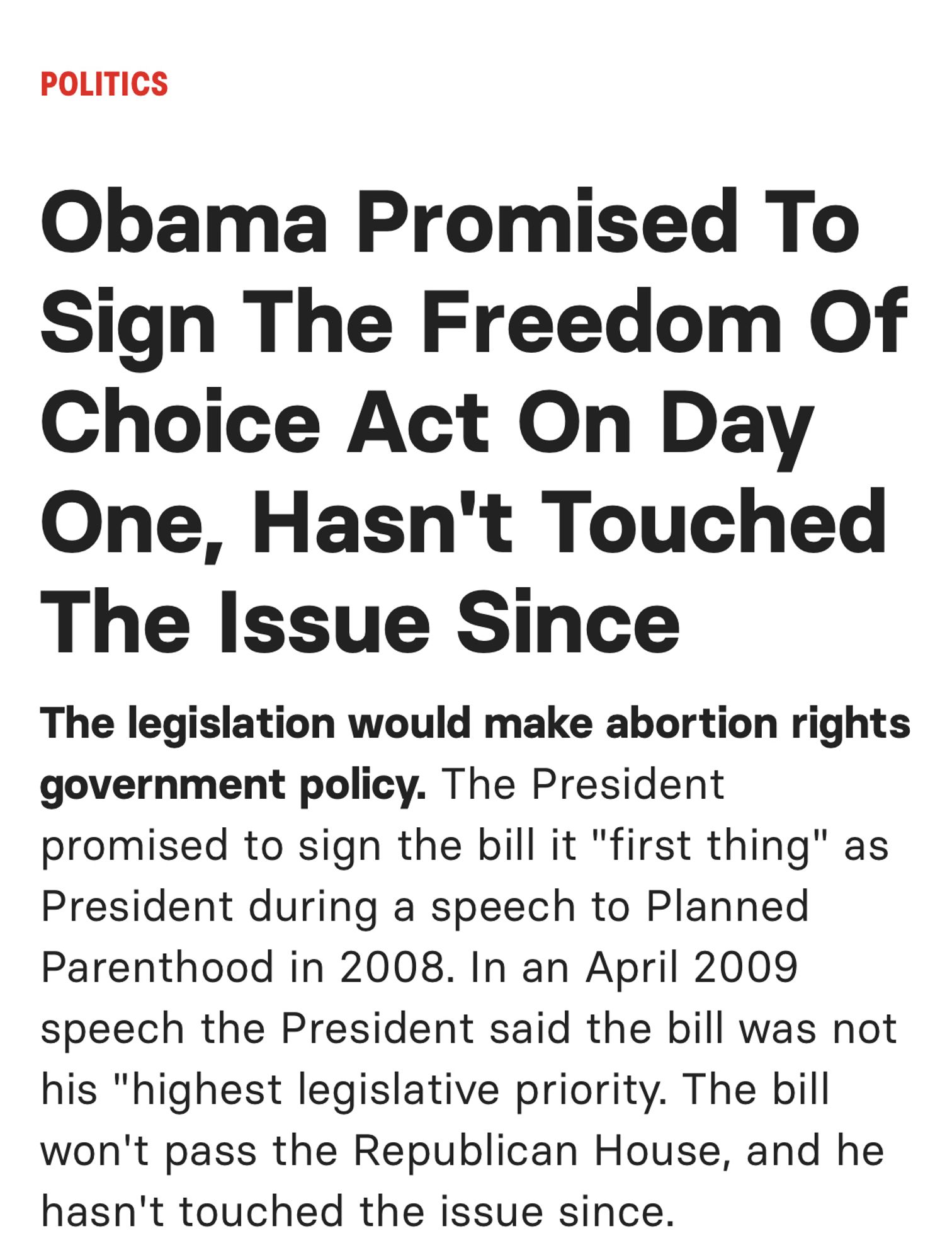 POLITICS
Obama Promised To Sign The Freedom Of Choice Act On Day One, Hasn't Touched The Issue Since
The legislation would make abortion rights government policy. The President promised to sign the bill it "first thing" as President during a speech to Planned Parenthood in 2008. In an April 2009 speech the President said the bill was not his "highest legislative priority. The bill won't pass the Republican House, and he hasn't touched the issue since.