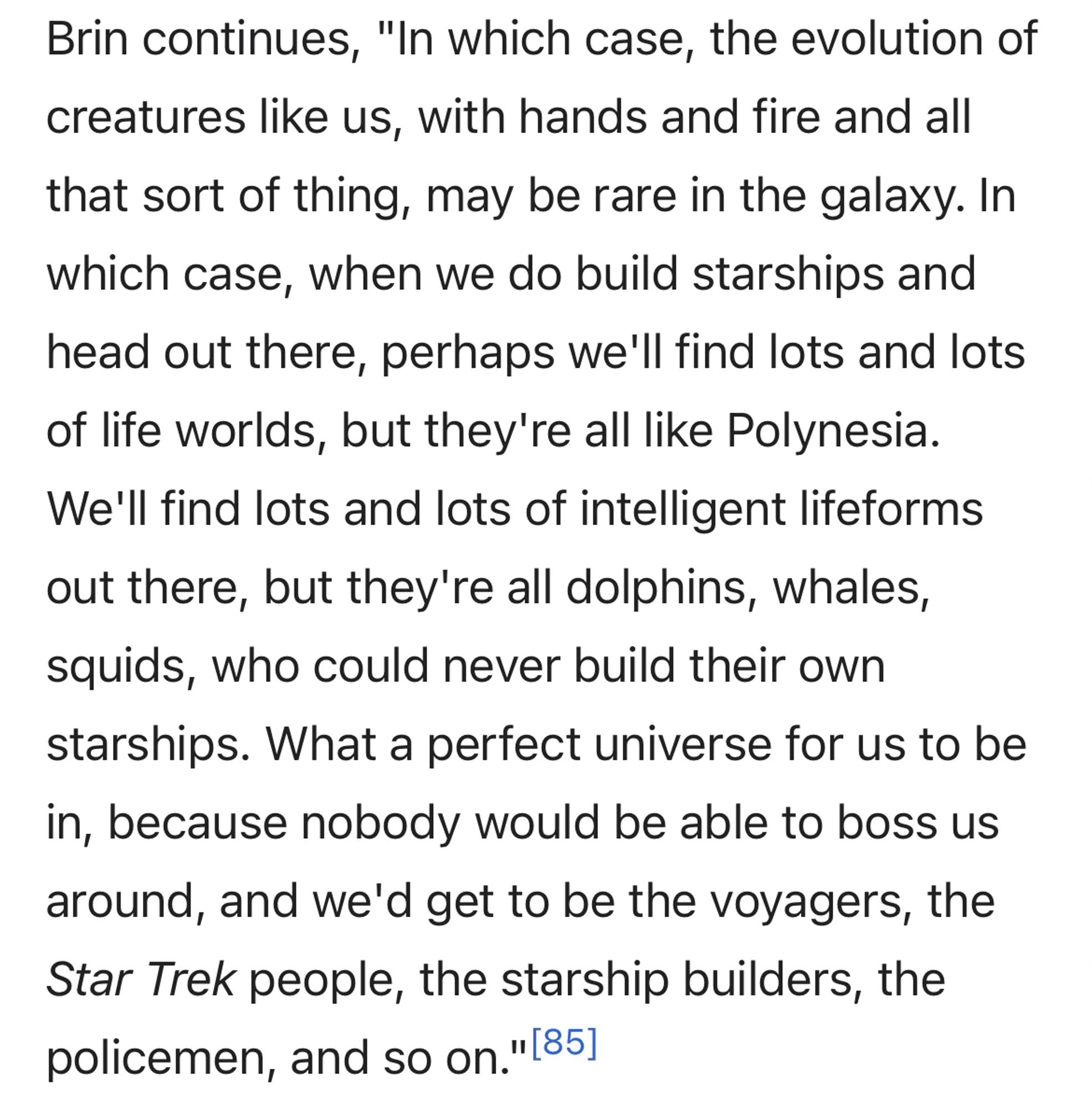 Brin continues, "In which case, the evolution of creatures like us, with hands and fire and all that sort of thing, may be rare in the galaxy. In which case, when we do build starships and head out there, perhaps we'll find lots and lots of life worlds, but they're all like Polynesia.
We'll find lots and lots of intelligent lifeforms out there, but they're all dolphins, whales, squids, who could never build their own starships. What a perfect universe for us to be in, because nobody would be able to boss us around, and we'd get to be the voyagers, the Star Trek people, the starship builders, the policemen, and so on." (85]