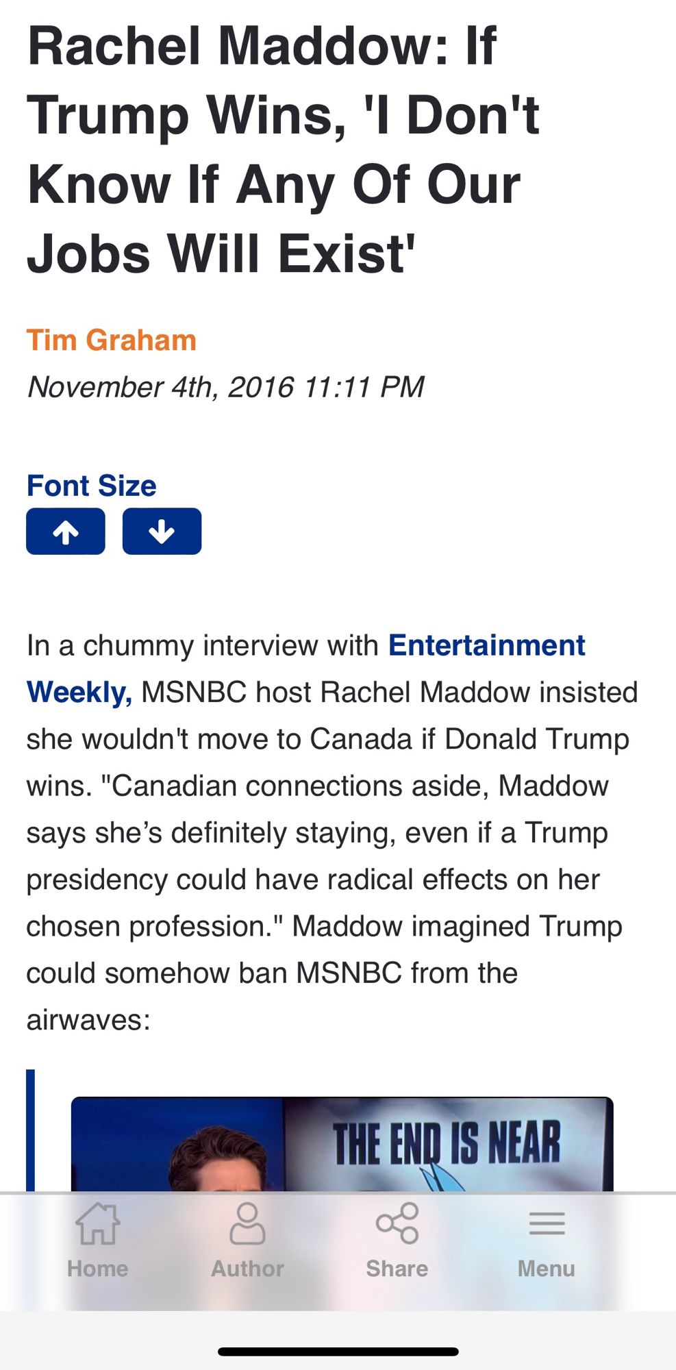 Rachel Maddow: If Trump Wins, 'I Don't Know If Any Of Our Jobs Will Exist'
Tim Graham
November 4th, 2016 11:11 PM
Font Size
In a chummy interview with Entertainment Weekly, MSNBC host Rachel Maddow insisted she wouldn't move to Canada if Donald Trump wins. "Canadian connections aside, Maddow says she's definitely staying, even if a Trump presidency could have radical effects on her chosen profession." Maddow imagined Trump could somehow ban MSNBC from the airwaves:
THE END IS NEAR
Home
Author
Share
Menu