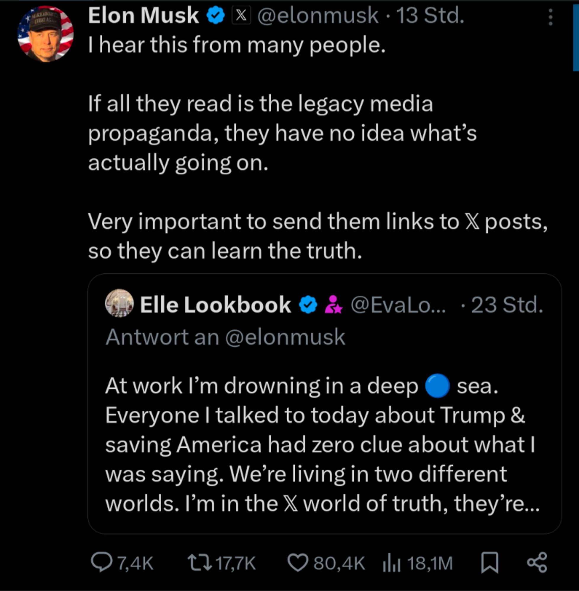 Post von Elon Musk auf einen anderen Post:


Elon Musk

X @elonmusk. 13 Std.

I hear this from many people.

If all they read is the legacy media propaganda, they have no idea what's actually going on.

Very important to send them links to X posts, so they can learn the truth.



Elle Lookbook@EvaLo... 23 Std.

Antwort an @elonmusk

At work I'm drowning in a deep sea. Everyone I talked to today about Trump & saving America had zero clue about what I was saying. We're living in two different worlds. I'm in the X world of truth, they're...
