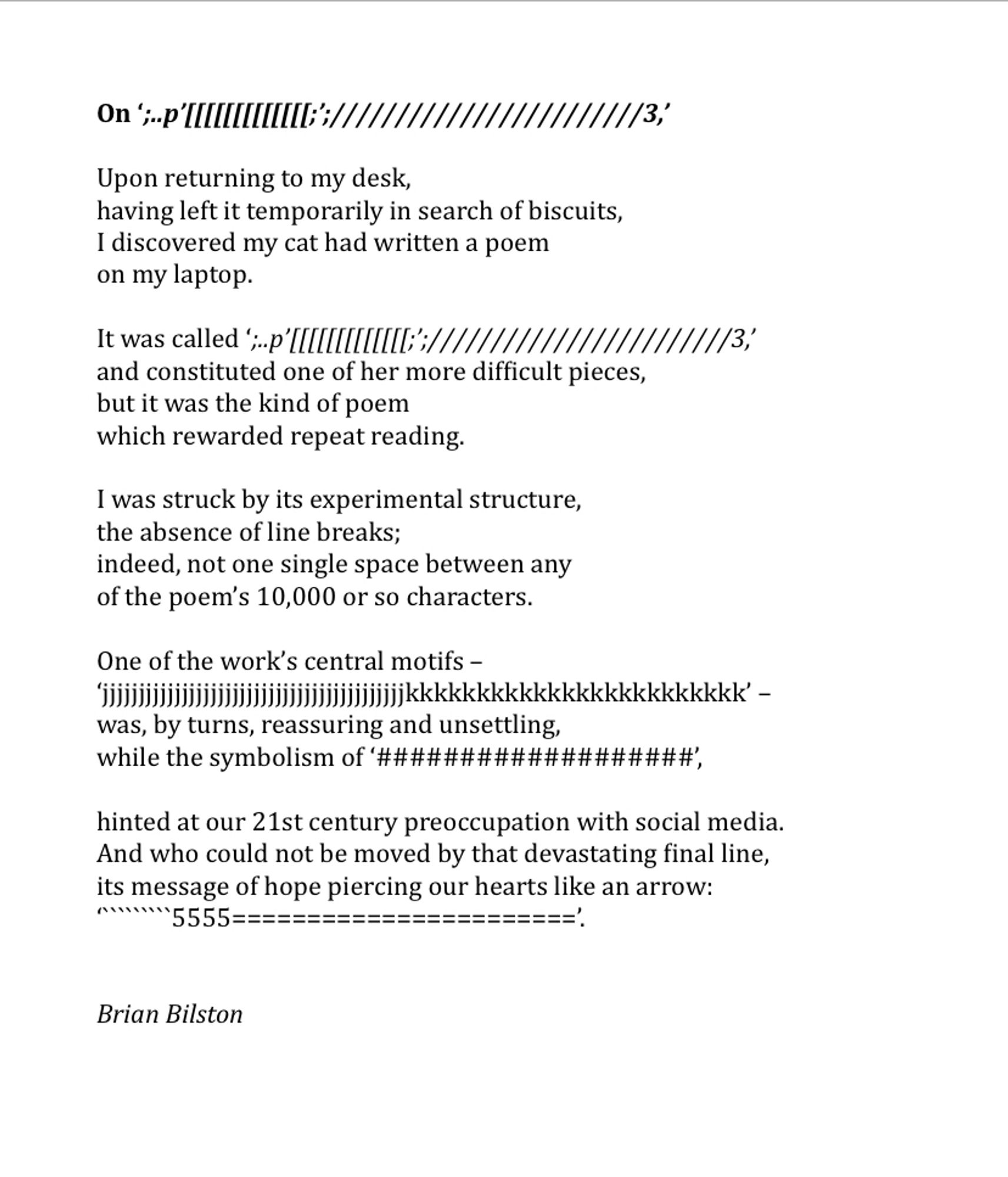 On ‘;..p’[[[[[[[[[[[[[;’;////////////////////////3,’
 
Upon returning to my desk,
having left it temporarily in search of biscuits,
I discovered my cat had written a poem
on my laptop.

It was called ‘;..p’[[[[[[[[[[[[[;’;////////////////////////3,’
and constituted one of her more difficult pieces,
but it was the kind of poem
which rewarded repeat reading.
 
I was struck by its experimental structure,
the absence of line breaks;
indeed, not one single space between any
of the poem’s 10,000 or so characters.
 
One of the work’s central motifs –
‘jjjjjjjjjjjjjjjjjjjjjjjjjjjjjjjjjjjjjjjjjjkkkkkkkkkkkkkkkkkkkkkkkk’ –
was, by turns, reassuring and unsettling,
while the symbolism of ‘###################’,
 
hinted at our 21st century preoccupation with social media.
And who could not be moved by that devastating final line,
its message of hope piercing our hearts like an arrow:
‘`````````5555=======================’.


Brian Bilston