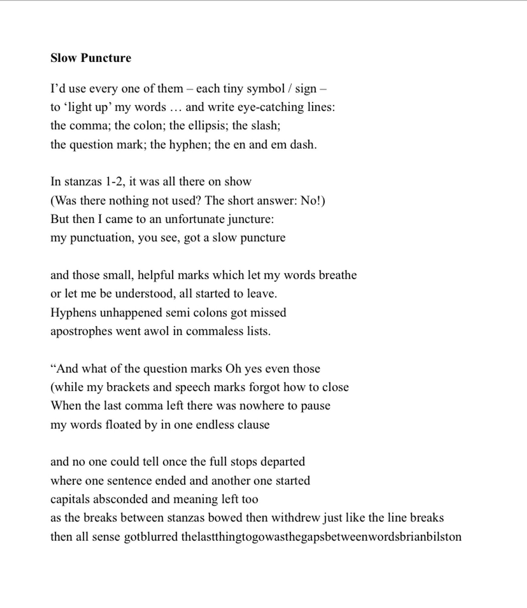 I’d use every one of them – each tiny symbol/sign –
to ‘light up’ my words… & write eye-catching lines:
the comma; the colon; the ellipsis; the slash;
the question mark; the hyphen; the en & em dash.

In stanzas 1-2, it was all there on show
(Was there nothing not used? The short answer: No!)
But then came an unfortunate juncture:
my punctuation got a slow puncture
 
& the small, helpful marks which let my words breathe
or made me understood, started to leave.
Hyphens unhappened semi colons got missed
apostrophes awol in commaless lists.
 
“And what of the question marks Yes even those
(my brackets & speech marks forgot how to close
When the last comma left there was nowhere to pause
my words floated by in one endless clause
 
& no one could tell as the full stops departed
where one sentence ended & another started
capitals absconded meaning left too
the breaks between stanzas bowed then withdrew just like the line breaks
then all sense gotblurred
thelastthingtogowasthegapsbetweenwords