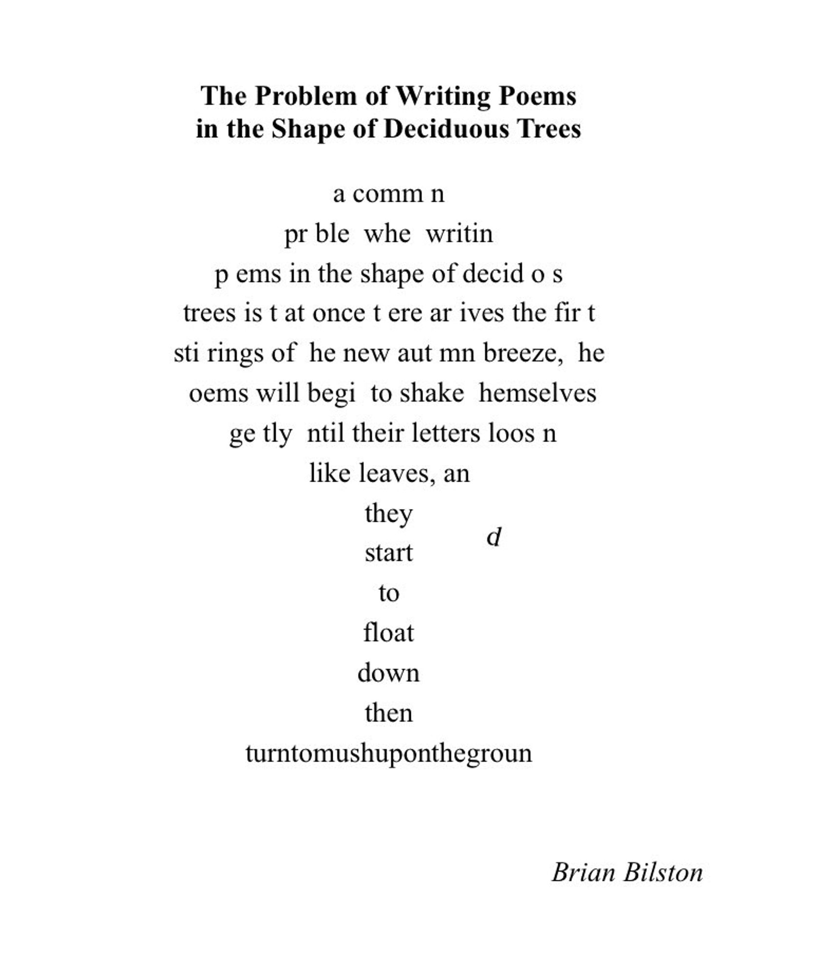 [The poem has been written in the shape of a deciduous tree with letters (or ‘leaves’) missing from the text]:
 
  comm   n pr   ble    whe    writin    p   ems
in the shape of decid   o   s trees
is t  at once t   ere ar   ives
the fir   t sti   rings of    he new aut   mn breeze,  
  he       oems will begi    to shake    hemselves ge   tly  
  ntil their letters loos   n like leaves,
an they d start to float down
then
 
[The missing letters from the tree have landed on the last line to form the phrase]

turntomushuponthegroun

[The final ‘d’ is floating down to complete the phrase.]