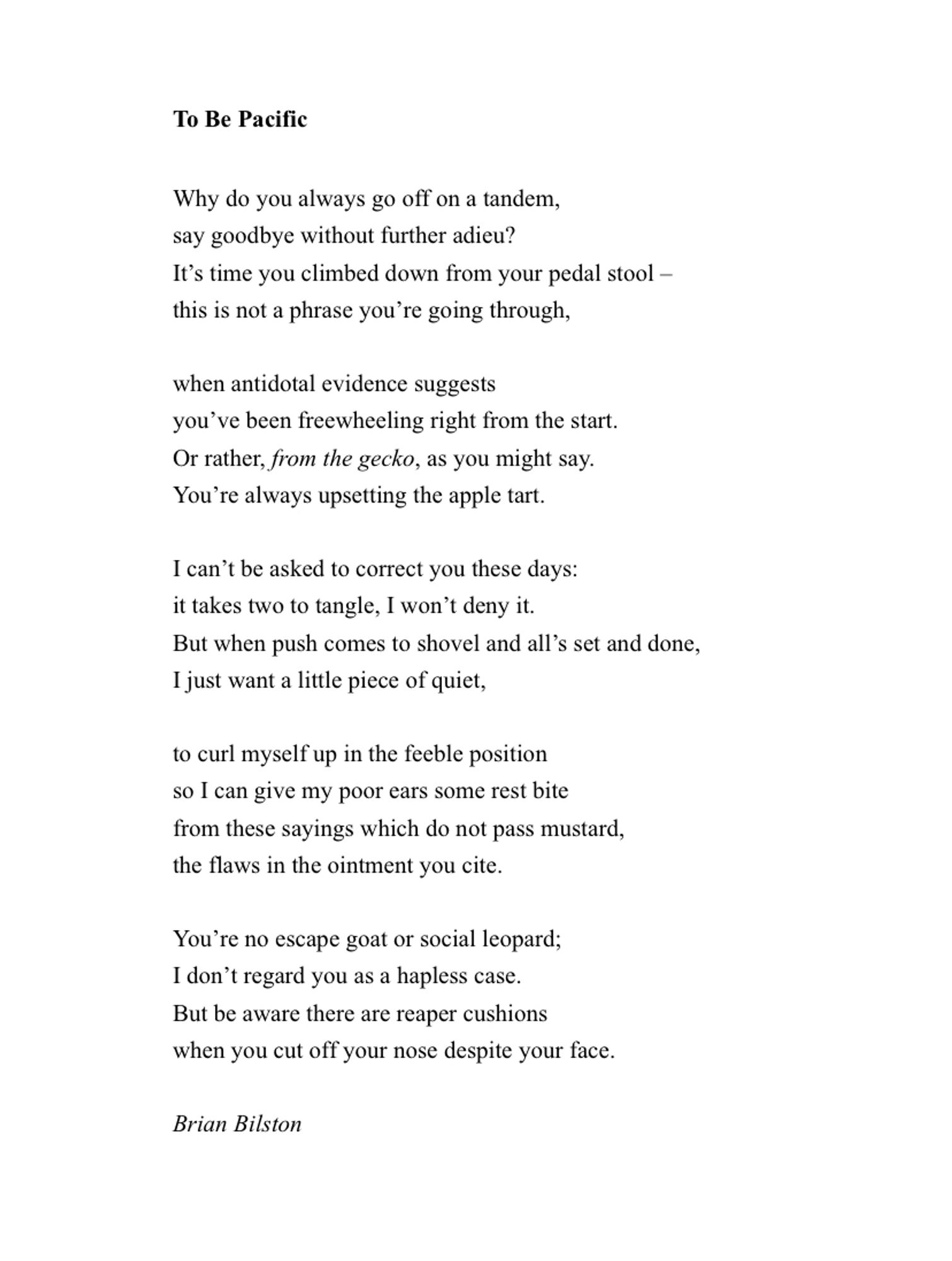 To Be Pacific

Why do you always go off on a tandem,
say goodbye without further adieu?
It’s time you climbed down from your pedal stool –
this is not a phrase you’re going through,
 
when antidotal evidence suggests
you’ve been freewheeling right from the start.
Or rather, from the gecko, as you might say.
You’re always upsetting the apple tart.
 
I can’t be asked to correct you these days:
it takes two to tangle, I won’t deny it.
But when push comes to shovel and all’s set and done,
I just want a little piece of quiet,
 
to curl myself up in the feeble position
so I can give my poor ears some rest bite
from these sayings which do not pass mustard,
the flaws in the ointment you cite.
 
You’re no escape goat or social leopard;
I don’t regard you as a hapless case.
But be aware there are reaper cushions
when you cut off your nose despite your face.
 
Brian Bilston